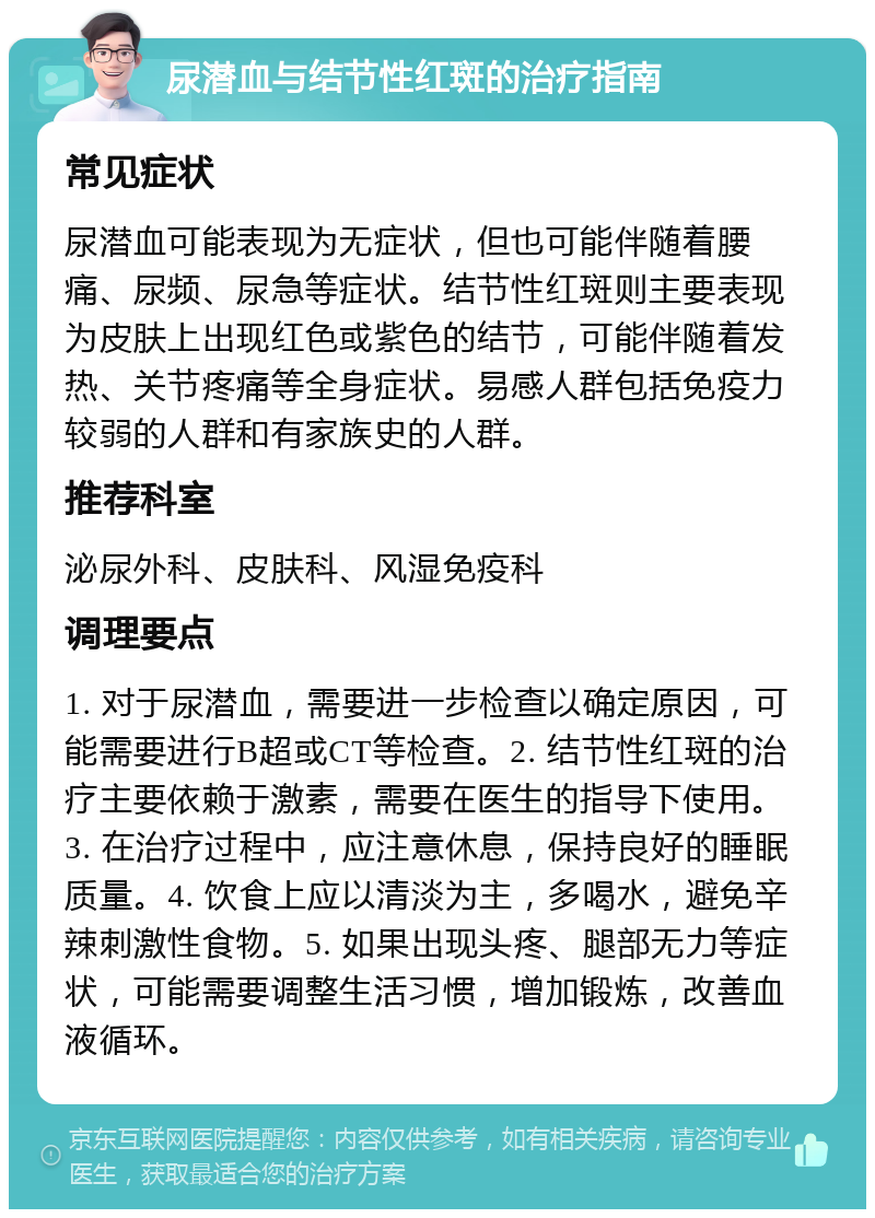 尿潜血与结节性红斑的治疗指南 常见症状 尿潜血可能表现为无症状，但也可能伴随着腰痛、尿频、尿急等症状。结节性红斑则主要表现为皮肤上出现红色或紫色的结节，可能伴随着发热、关节疼痛等全身症状。易感人群包括免疫力较弱的人群和有家族史的人群。 推荐科室 泌尿外科、皮肤科、风湿免疫科 调理要点 1. 对于尿潜血，需要进一步检查以确定原因，可能需要进行B超或CT等检查。2. 结节性红斑的治疗主要依赖于激素，需要在医生的指导下使用。3. 在治疗过程中，应注意休息，保持良好的睡眠质量。4. 饮食上应以清淡为主，多喝水，避免辛辣刺激性食物。5. 如果出现头疼、腿部无力等症状，可能需要调整生活习惯，增加锻炼，改善血液循环。