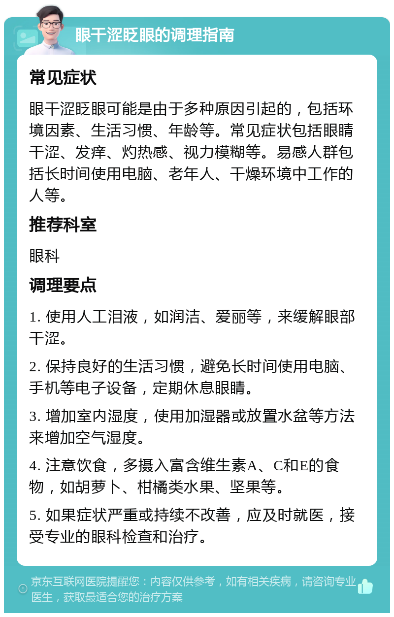 眼干涩眨眼的调理指南 常见症状 眼干涩眨眼可能是由于多种原因引起的，包括环境因素、生活习惯、年龄等。常见症状包括眼睛干涩、发痒、灼热感、视力模糊等。易感人群包括长时间使用电脑、老年人、干燥环境中工作的人等。 推荐科室 眼科 调理要点 1. 使用人工泪液，如润洁、爱丽等，来缓解眼部干涩。 2. 保持良好的生活习惯，避免长时间使用电脑、手机等电子设备，定期休息眼睛。 3. 增加室内湿度，使用加湿器或放置水盆等方法来增加空气湿度。 4. 注意饮食，多摄入富含维生素A、C和E的食物，如胡萝卜、柑橘类水果、坚果等。 5. 如果症状严重或持续不改善，应及时就医，接受专业的眼科检查和治疗。