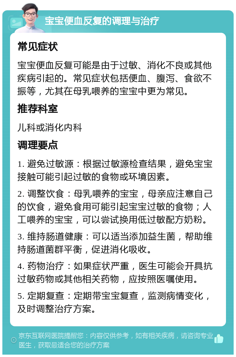 宝宝便血反复的调理与治疗 常见症状 宝宝便血反复可能是由于过敏、消化不良或其他疾病引起的。常见症状包括便血、腹泻、食欲不振等，尤其在母乳喂养的宝宝中更为常见。 推荐科室 儿科或消化内科 调理要点 1. 避免过敏源：根据过敏源检查结果，避免宝宝接触可能引起过敏的食物或环境因素。 2. 调整饮食：母乳喂养的宝宝，母亲应注意自己的饮食，避免食用可能引起宝宝过敏的食物；人工喂养的宝宝，可以尝试换用低过敏配方奶粉。 3. 维持肠道健康：可以适当添加益生菌，帮助维持肠道菌群平衡，促进消化吸收。 4. 药物治疗：如果症状严重，医生可能会开具抗过敏药物或其他相关药物，应按照医嘱使用。 5. 定期复查：定期带宝宝复查，监测病情变化，及时调整治疗方案。