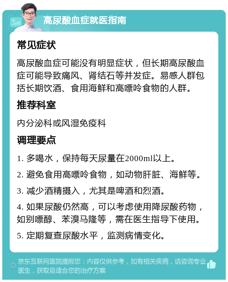 高尿酸血症就医指南 常见症状 高尿酸血症可能没有明显症状，但长期高尿酸血症可能导致痛风、肾结石等并发症。易感人群包括长期饮酒、食用海鲜和高嘌呤食物的人群。 推荐科室 内分泌科或风湿免疫科 调理要点 1. 多喝水，保持每天尿量在2000ml以上。 2. 避免食用高嘌呤食物，如动物肝脏、海鲜等。 3. 减少酒精摄入，尤其是啤酒和烈酒。 4. 如果尿酸仍然高，可以考虑使用降尿酸药物，如别嘌醇、苯溴马隆等，需在医生指导下使用。 5. 定期复查尿酸水平，监测病情变化。