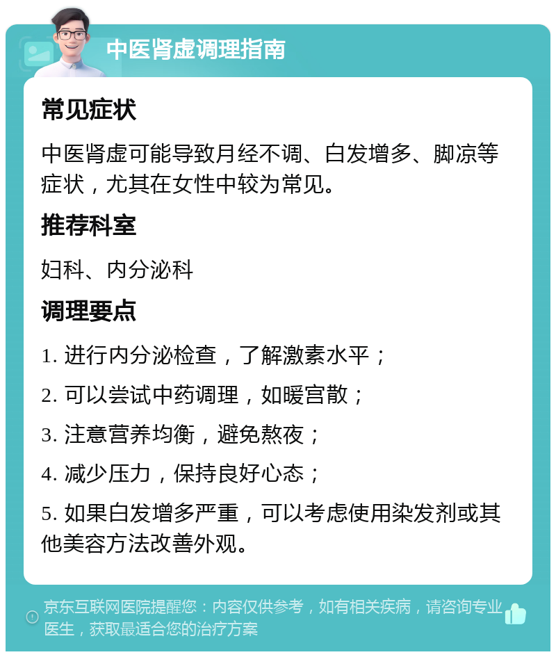 中医肾虚调理指南 常见症状 中医肾虚可能导致月经不调、白发增多、脚凉等症状，尤其在女性中较为常见。 推荐科室 妇科、内分泌科 调理要点 1. 进行内分泌检查，了解激素水平； 2. 可以尝试中药调理，如暖宫散； 3. 注意营养均衡，避免熬夜； 4. 减少压力，保持良好心态； 5. 如果白发增多严重，可以考虑使用染发剂或其他美容方法改善外观。