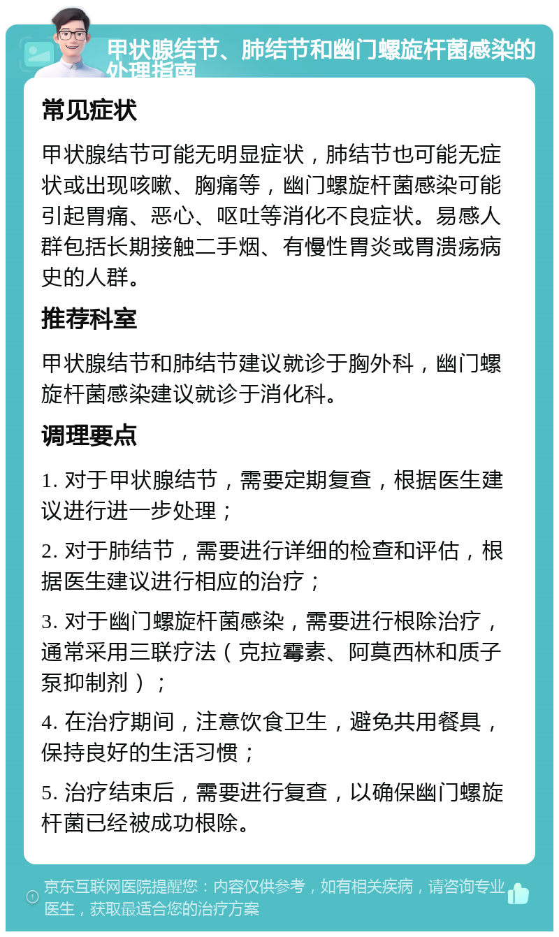 甲状腺结节、肺结节和幽门螺旋杆菌感染的处理指南 常见症状 甲状腺结节可能无明显症状，肺结节也可能无症状或出现咳嗽、胸痛等，幽门螺旋杆菌感染可能引起胃痛、恶心、呕吐等消化不良症状。易感人群包括长期接触二手烟、有慢性胃炎或胃溃疡病史的人群。 推荐科室 甲状腺结节和肺结节建议就诊于胸外科，幽门螺旋杆菌感染建议就诊于消化科。 调理要点 1. 对于甲状腺结节，需要定期复查，根据医生建议进行进一步处理； 2. 对于肺结节，需要进行详细的检查和评估，根据医生建议进行相应的治疗； 3. 对于幽门螺旋杆菌感染，需要进行根除治疗，通常采用三联疗法（克拉霉素、阿莫西林和质子泵抑制剂）； 4. 在治疗期间，注意饮食卫生，避免共用餐具，保持良好的生活习惯； 5. 治疗结束后，需要进行复查，以确保幽门螺旋杆菌已经被成功根除。