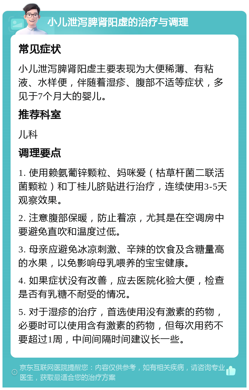 小儿泄泻脾肾阳虚的治疗与调理 常见症状 小儿泄泻脾肾阳虚主要表现为大便稀薄、有粘液、水样便，伴随着湿疹、腹部不适等症状，多见于7个月大的婴儿。 推荐科室 儿科 调理要点 1. 使用赖氨葡锌颗粒、妈咪爱（枯草杆菌二联活菌颗粒）和丁桂儿脐贴进行治疗，连续使用3-5天观察效果。 2. 注意腹部保暖，防止着凉，尤其是在空调房中要避免直吹和温度过低。 3. 母亲应避免冰凉刺激、辛辣的饮食及含糖量高的水果，以免影响母乳喂养的宝宝健康。 4. 如果症状没有改善，应去医院化验大便，检查是否有乳糖不耐受的情况。 5. 对于湿疹的治疗，首选使用没有激素的药物，必要时可以使用含有激素的药物，但每次用药不要超过1周，中间间隔时间建议长一些。