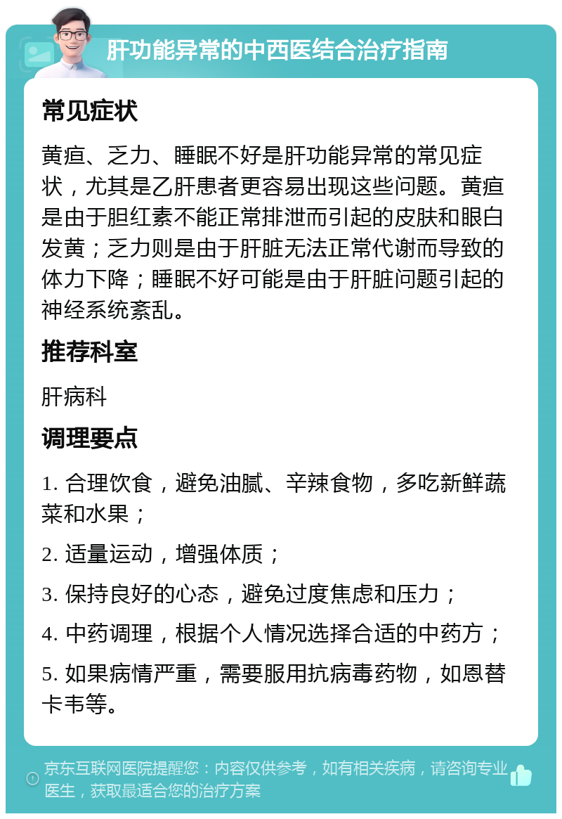 肝功能异常的中西医结合治疗指南 常见症状 黄疸、乏力、睡眠不好是肝功能异常的常见症状，尤其是乙肝患者更容易出现这些问题。黄疸是由于胆红素不能正常排泄而引起的皮肤和眼白发黄；乏力则是由于肝脏无法正常代谢而导致的体力下降；睡眠不好可能是由于肝脏问题引起的神经系统紊乱。 推荐科室 肝病科 调理要点 1. 合理饮食，避免油腻、辛辣食物，多吃新鲜蔬菜和水果； 2. 适量运动，增强体质； 3. 保持良好的心态，避免过度焦虑和压力； 4. 中药调理，根据个人情况选择合适的中药方； 5. 如果病情严重，需要服用抗病毒药物，如恩替卡韦等。