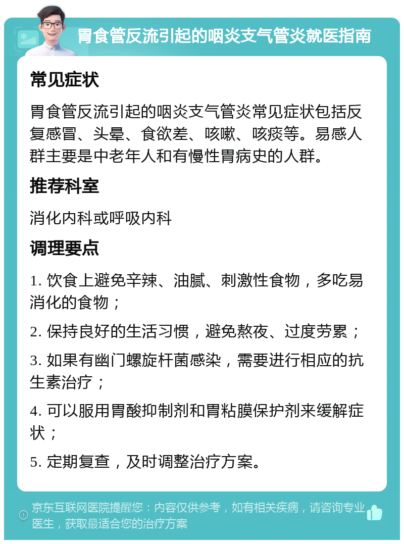 胃食管反流引起的咽炎支气管炎就医指南 常见症状 胃食管反流引起的咽炎支气管炎常见症状包括反复感冒、头晕、食欲差、咳嗽、咳痰等。易感人群主要是中老年人和有慢性胃病史的人群。 推荐科室 消化内科或呼吸内科 调理要点 1. 饮食上避免辛辣、油腻、刺激性食物，多吃易消化的食物； 2. 保持良好的生活习惯，避免熬夜、过度劳累； 3. 如果有幽门螺旋杆菌感染，需要进行相应的抗生素治疗； 4. 可以服用胃酸抑制剂和胃粘膜保护剂来缓解症状； 5. 定期复查，及时调整治疗方案。