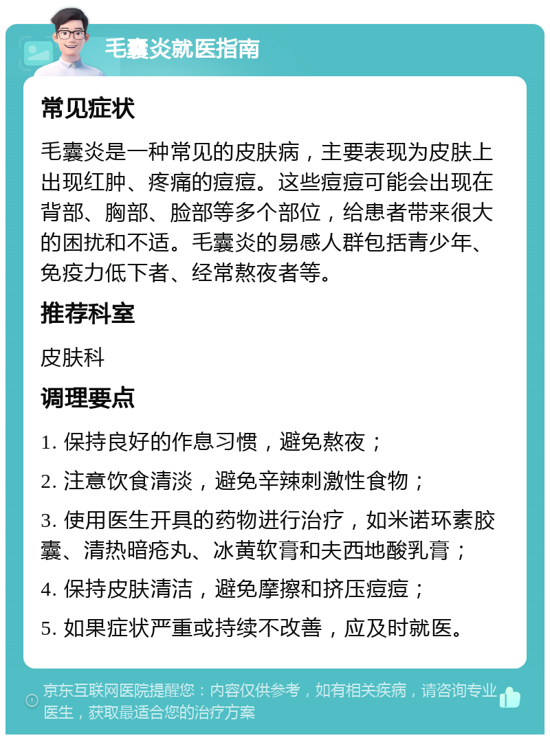 毛囊炎就医指南 常见症状 毛囊炎是一种常见的皮肤病，主要表现为皮肤上出现红肿、疼痛的痘痘。这些痘痘可能会出现在背部、胸部、脸部等多个部位，给患者带来很大的困扰和不适。毛囊炎的易感人群包括青少年、免疫力低下者、经常熬夜者等。 推荐科室 皮肤科 调理要点 1. 保持良好的作息习惯，避免熬夜； 2. 注意饮食清淡，避免辛辣刺激性食物； 3. 使用医生开具的药物进行治疗，如米诺环素胶囊、清热暗疮丸、冰黄软膏和夫西地酸乳膏； 4. 保持皮肤清洁，避免摩擦和挤压痘痘； 5. 如果症状严重或持续不改善，应及时就医。