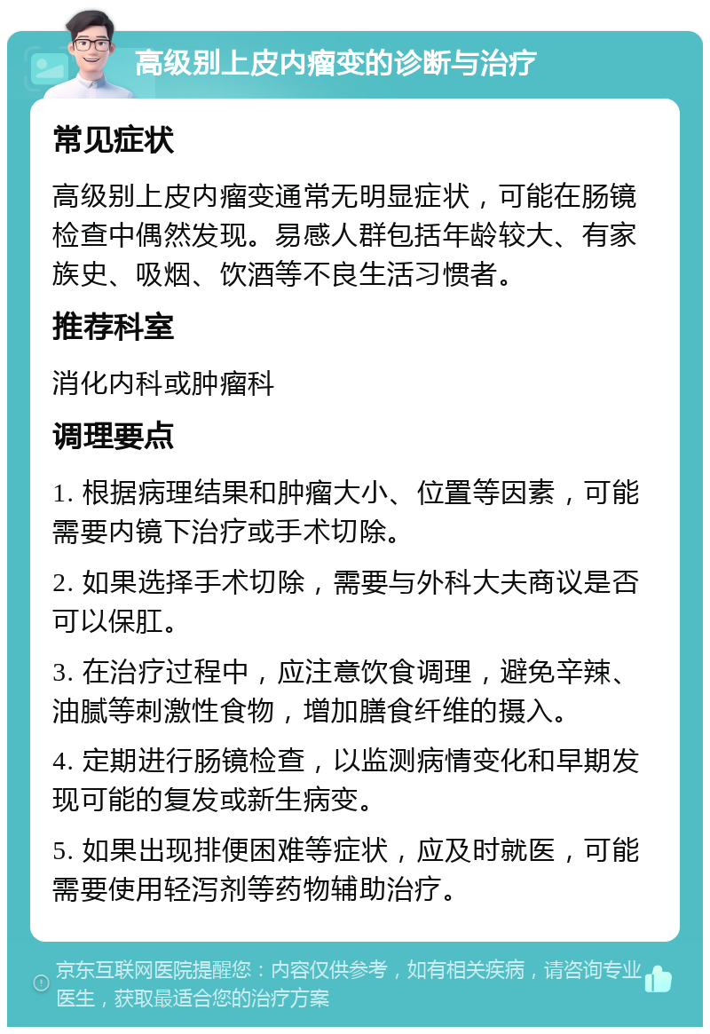 高级别上皮内瘤变的诊断与治疗 常见症状 高级别上皮内瘤变通常无明显症状，可能在肠镜检查中偶然发现。易感人群包括年龄较大、有家族史、吸烟、饮酒等不良生活习惯者。 推荐科室 消化内科或肿瘤科 调理要点 1. 根据病理结果和肿瘤大小、位置等因素，可能需要内镜下治疗或手术切除。 2. 如果选择手术切除，需要与外科大夫商议是否可以保肛。 3. 在治疗过程中，应注意饮食调理，避免辛辣、油腻等刺激性食物，增加膳食纤维的摄入。 4. 定期进行肠镜检查，以监测病情变化和早期发现可能的复发或新生病变。 5. 如果出现排便困难等症状，应及时就医，可能需要使用轻泻剂等药物辅助治疗。