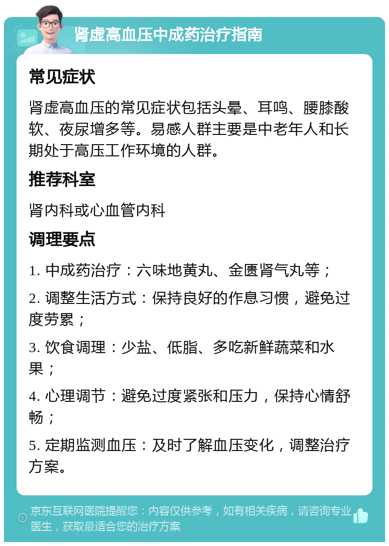 肾虚高血压中成药治疗指南 常见症状 肾虚高血压的常见症状包括头晕、耳鸣、腰膝酸软、夜尿增多等。易感人群主要是中老年人和长期处于高压工作环境的人群。 推荐科室 肾内科或心血管内科 调理要点 1. 中成药治疗：六味地黄丸、金匮肾气丸等； 2. 调整生活方式：保持良好的作息习惯，避免过度劳累； 3. 饮食调理：少盐、低脂、多吃新鲜蔬菜和水果； 4. 心理调节：避免过度紧张和压力，保持心情舒畅； 5. 定期监测血压：及时了解血压变化，调整治疗方案。