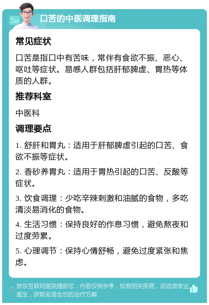 口苦的中医调理指南 常见症状 口苦是指口中有苦味，常伴有食欲不振、恶心、呕吐等症状。易感人群包括肝郁脾虚、胃热等体质的人群。 推荐科室 中医科 调理要点 1. 舒肝和胃丸：适用于肝郁脾虚引起的口苦、食欲不振等症状。 2. 香砂养胃丸：适用于胃热引起的口苦、反酸等症状。 3. 饮食调理：少吃辛辣刺激和油腻的食物，多吃清淡易消化的食物。 4. 生活习惯：保持良好的作息习惯，避免熬夜和过度劳累。 5. 心理调节：保持心情舒畅，避免过度紧张和焦虑。