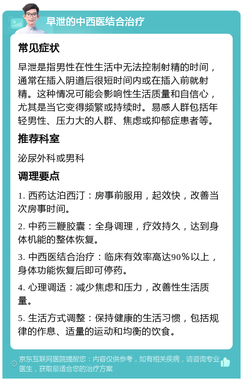 早泄的中西医结合治疗 常见症状 早泄是指男性在性生活中无法控制射精的时间，通常在插入阴道后很短时间内或在插入前就射精。这种情况可能会影响性生活质量和自信心，尤其是当它变得频繁或持续时。易感人群包括年轻男性、压力大的人群、焦虑或抑郁症患者等。 推荐科室 泌尿外科或男科 调理要点 1. 西药达泊西汀：房事前服用，起效快，改善当次房事时间。 2. 中药三鞭胶囊：全身调理，疗效持久，达到身体机能的整体恢复。 3. 中西医结合治疗：临床有效率高达90％以上，身体功能恢复后即可停药。 4. 心理调适：减少焦虑和压力，改善性生活质量。 5. 生活方式调整：保持健康的生活习惯，包括规律的作息、适量的运动和均衡的饮食。