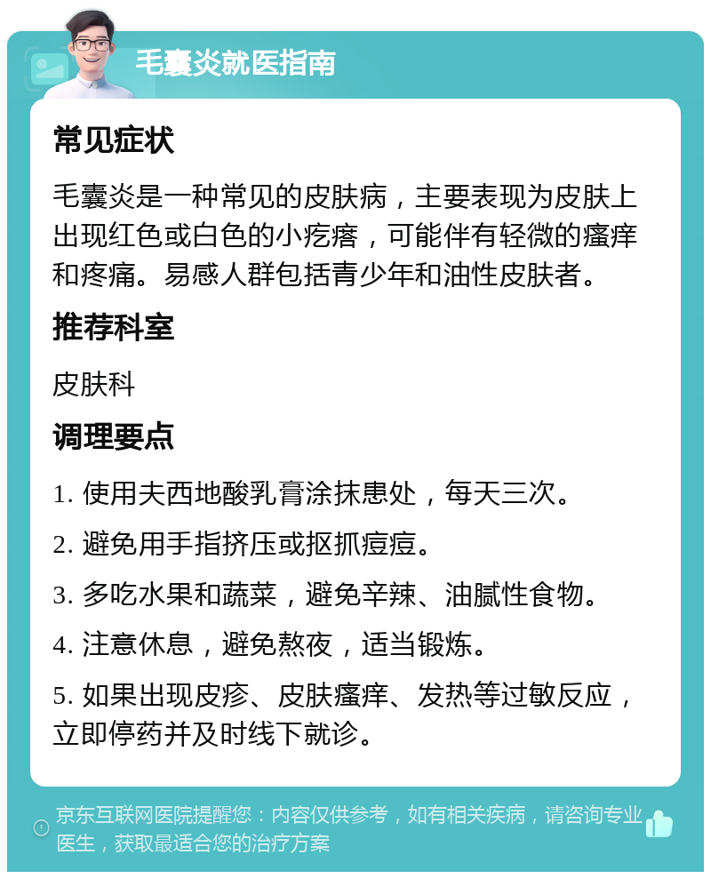 毛囊炎就医指南 常见症状 毛囊炎是一种常见的皮肤病，主要表现为皮肤上出现红色或白色的小疙瘩，可能伴有轻微的瘙痒和疼痛。易感人群包括青少年和油性皮肤者。 推荐科室 皮肤科 调理要点 1. 使用夫西地酸乳膏涂抹患处，每天三次。 2. 避免用手指挤压或抠抓痘痘。 3. 多吃水果和蔬菜，避免辛辣、油腻性食物。 4. 注意休息，避免熬夜，适当锻炼。 5. 如果出现皮疹、皮肤瘙痒、发热等过敏反应，立即停药并及时线下就诊。