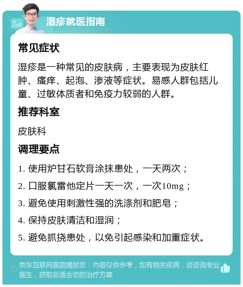 湿疹就医指南 常见症状 湿疹是一种常见的皮肤病，主要表现为皮肤红肿、瘙痒、起泡、渗液等症状。易感人群包括儿童、过敏体质者和免疫力较弱的人群。 推荐科室 皮肤科 调理要点 1. 使用炉甘石软膏涂抹患处，一天两次； 2. 口服氯雷他定片一天一次，一次10mg； 3. 避免使用刺激性强的洗涤剂和肥皂； 4. 保持皮肤清洁和湿润； 5. 避免抓挠患处，以免引起感染和加重症状。