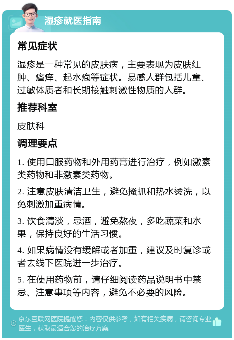 湿疹就医指南 常见症状 湿疹是一种常见的皮肤病，主要表现为皮肤红肿、瘙痒、起水疱等症状。易感人群包括儿童、过敏体质者和长期接触刺激性物质的人群。 推荐科室 皮肤科 调理要点 1. 使用口服药物和外用药膏进行治疗，例如激素类药物和非激素类药物。 2. 注意皮肤清洁卫生，避免搔抓和热水烫洗，以免刺激加重病情。 3. 饮食清淡，忌酒，避免熬夜，多吃蔬菜和水果，保持良好的生活习惯。 4. 如果病情没有缓解或者加重，建议及时复诊或者去线下医院进一步治疗。 5. 在使用药物前，请仔细阅读药品说明书中禁忌、注意事项等内容，避免不必要的风险。