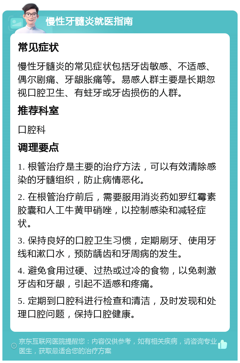 慢性牙髓炎就医指南 常见症状 慢性牙髓炎的常见症状包括牙齿敏感、不适感、偶尔剧痛、牙龈胀痛等。易感人群主要是长期忽视口腔卫生、有蛀牙或牙齿损伤的人群。 推荐科室 口腔科 调理要点 1. 根管治疗是主要的治疗方法，可以有效清除感染的牙髓组织，防止病情恶化。 2. 在根管治疗前后，需要服用消炎药如罗红霉素胶囊和人工牛黄甲硝唑，以控制感染和减轻症状。 3. 保持良好的口腔卫生习惯，定期刷牙、使用牙线和漱口水，预防龋齿和牙周病的发生。 4. 避免食用过硬、过热或过冷的食物，以免刺激牙齿和牙龈，引起不适感和疼痛。 5. 定期到口腔科进行检查和清洁，及时发现和处理口腔问题，保持口腔健康。