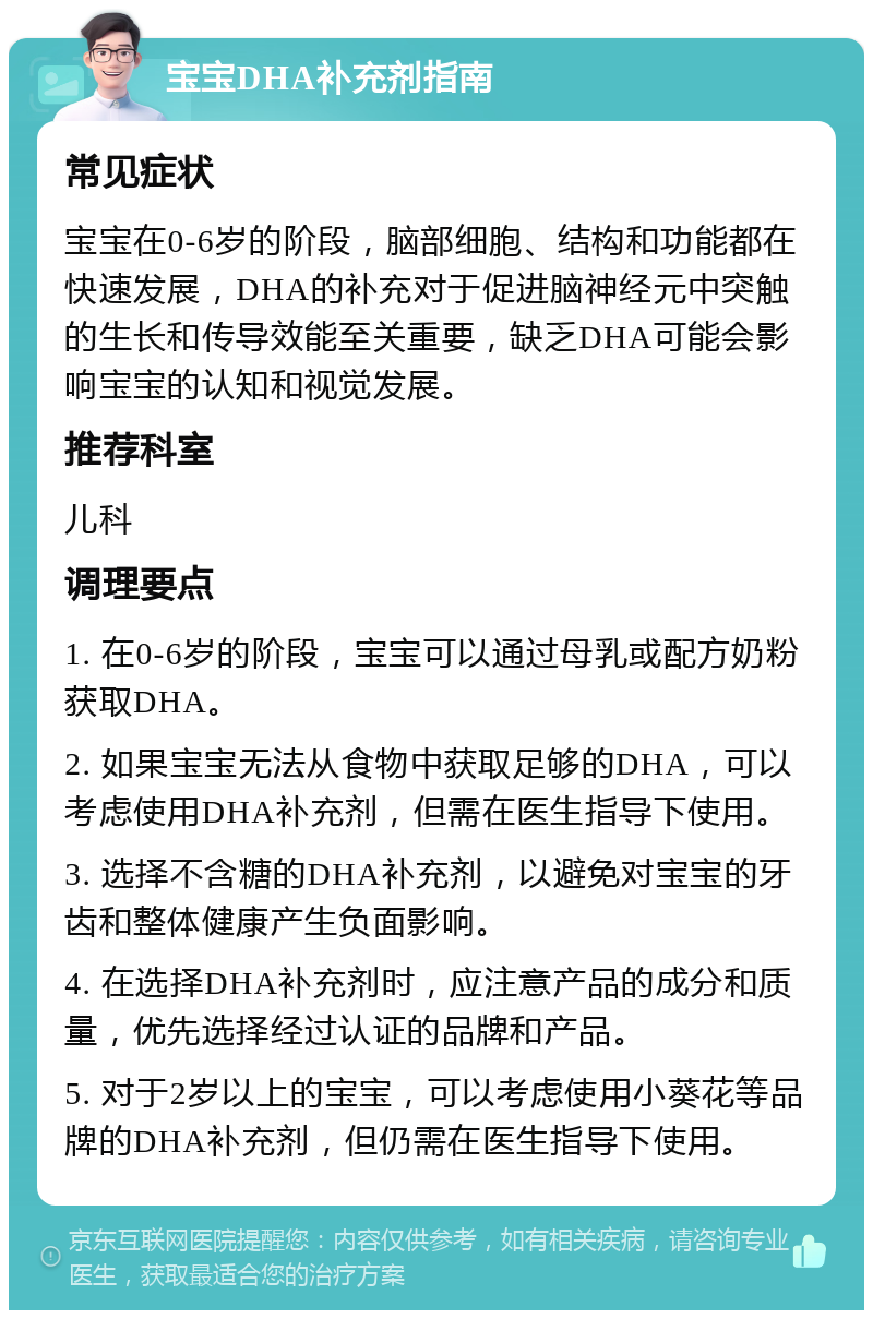 宝宝DHA补充剂指南 常见症状 宝宝在0-6岁的阶段，脑部细胞、结构和功能都在快速发展，DHA的补充对于促进脑神经元中突触的生长和传导效能至关重要，缺乏DHA可能会影响宝宝的认知和视觉发展。 推荐科室 儿科 调理要点 1. 在0-6岁的阶段，宝宝可以通过母乳或配方奶粉获取DHA。 2. 如果宝宝无法从食物中获取足够的DHA，可以考虑使用DHA补充剂，但需在医生指导下使用。 3. 选择不含糖的DHA补充剂，以避免对宝宝的牙齿和整体健康产生负面影响。 4. 在选择DHA补充剂时，应注意产品的成分和质量，优先选择经过认证的品牌和产品。 5. 对于2岁以上的宝宝，可以考虑使用小葵花等品牌的DHA补充剂，但仍需在医生指导下使用。