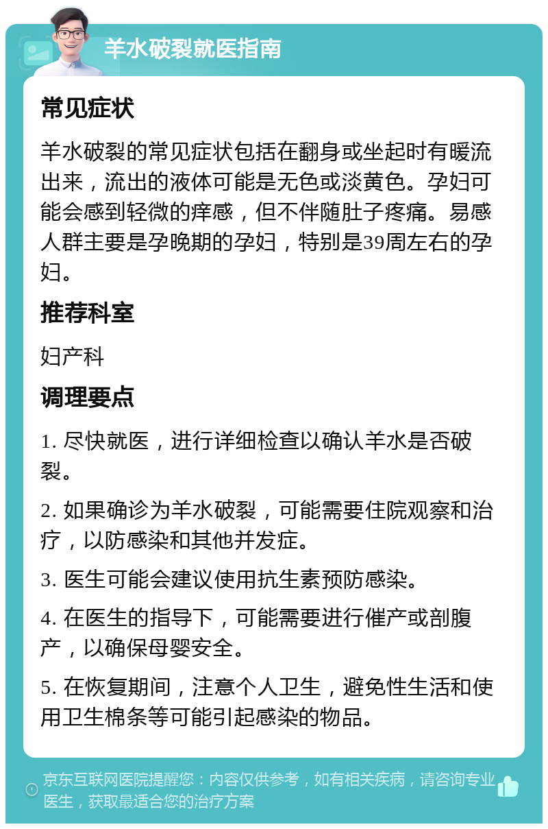 羊水破裂就医指南 常见症状 羊水破裂的常见症状包括在翻身或坐起时有暖流出来，流出的液体可能是无色或淡黄色。孕妇可能会感到轻微的痒感，但不伴随肚子疼痛。易感人群主要是孕晚期的孕妇，特别是39周左右的孕妇。 推荐科室 妇产科 调理要点 1. 尽快就医，进行详细检查以确认羊水是否破裂。 2. 如果确诊为羊水破裂，可能需要住院观察和治疗，以防感染和其他并发症。 3. 医生可能会建议使用抗生素预防感染。 4. 在医生的指导下，可能需要进行催产或剖腹产，以确保母婴安全。 5. 在恢复期间，注意个人卫生，避免性生活和使用卫生棉条等可能引起感染的物品。