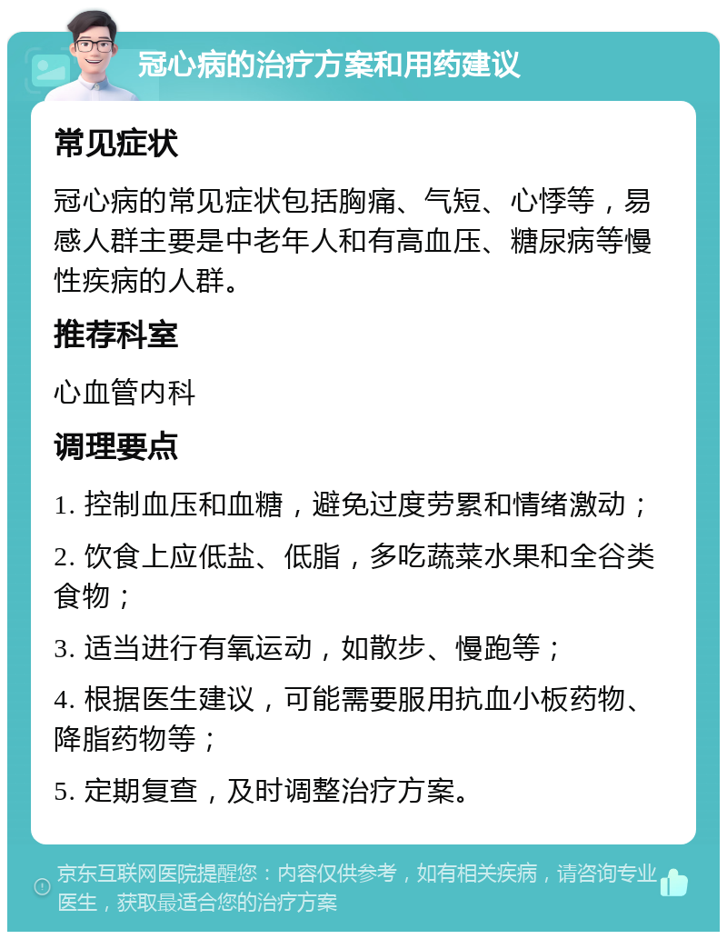 冠心病的治疗方案和用药建议 常见症状 冠心病的常见症状包括胸痛、气短、心悸等，易感人群主要是中老年人和有高血压、糖尿病等慢性疾病的人群。 推荐科室 心血管内科 调理要点 1. 控制血压和血糖，避免过度劳累和情绪激动； 2. 饮食上应低盐、低脂，多吃蔬菜水果和全谷类食物； 3. 适当进行有氧运动，如散步、慢跑等； 4. 根据医生建议，可能需要服用抗血小板药物、降脂药物等； 5. 定期复查，及时调整治疗方案。