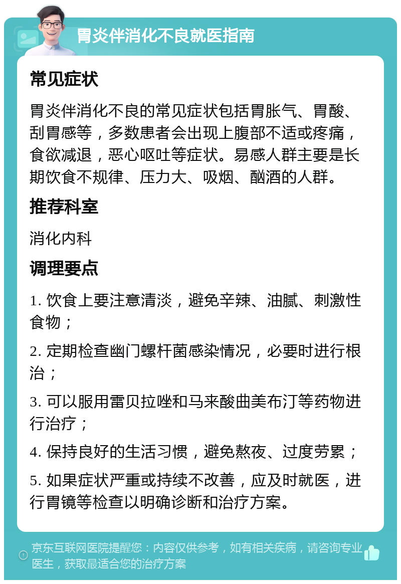 胃炎伴消化不良就医指南 常见症状 胃炎伴消化不良的常见症状包括胃胀气、胃酸、刮胃感等，多数患者会出现上腹部不适或疼痛，食欲减退，恶心呕吐等症状。易感人群主要是长期饮食不规律、压力大、吸烟、酗酒的人群。 推荐科室 消化内科 调理要点 1. 饮食上要注意清淡，避免辛辣、油腻、刺激性食物； 2. 定期检查幽门螺杆菌感染情况，必要时进行根治； 3. 可以服用雷贝拉唑和马来酸曲美布汀等药物进行治疗； 4. 保持良好的生活习惯，避免熬夜、过度劳累； 5. 如果症状严重或持续不改善，应及时就医，进行胃镜等检查以明确诊断和治疗方案。