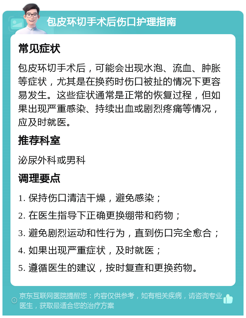 包皮环切手术后伤口护理指南 常见症状 包皮环切手术后，可能会出现水泡、流血、肿胀等症状，尤其是在换药时伤口被扯的情况下更容易发生。这些症状通常是正常的恢复过程，但如果出现严重感染、持续出血或剧烈疼痛等情况，应及时就医。 推荐科室 泌尿外科或男科 调理要点 1. 保持伤口清洁干燥，避免感染； 2. 在医生指导下正确更换绷带和药物； 3. 避免剧烈运动和性行为，直到伤口完全愈合； 4. 如果出现严重症状，及时就医； 5. 遵循医生的建议，按时复查和更换药物。