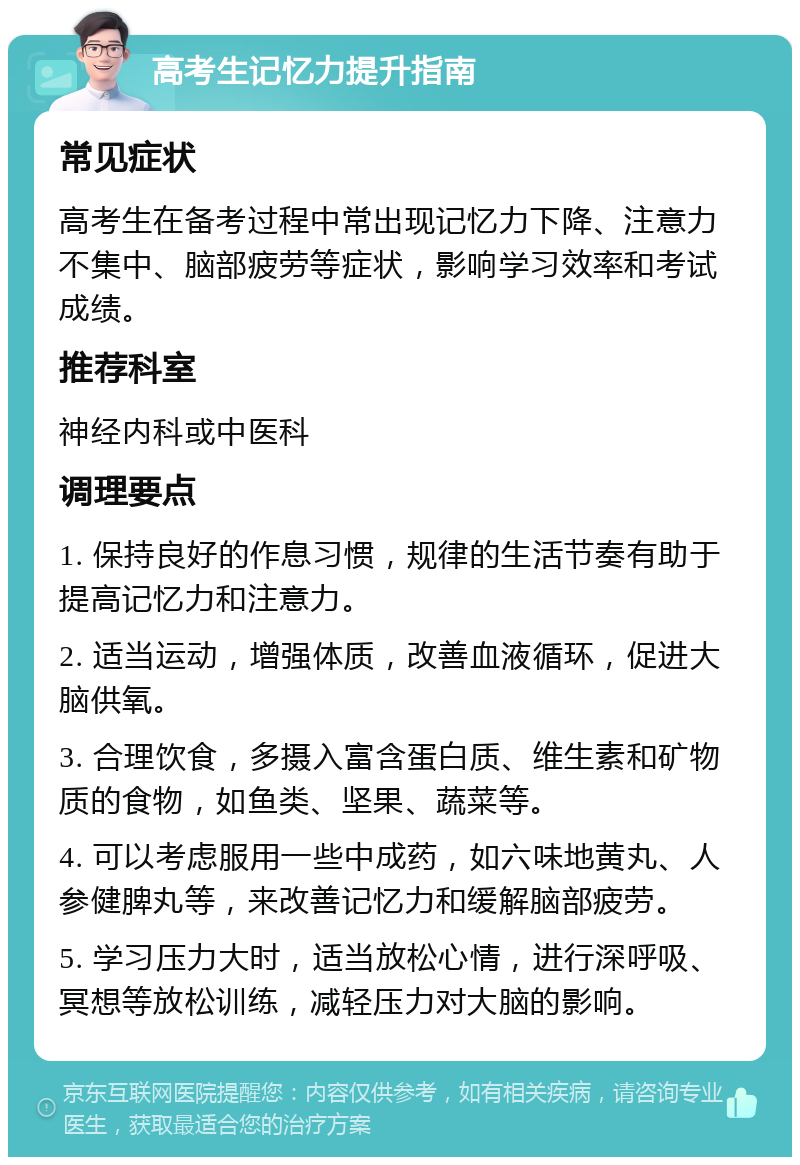 高考生记忆力提升指南 常见症状 高考生在备考过程中常出现记忆力下降、注意力不集中、脑部疲劳等症状，影响学习效率和考试成绩。 推荐科室 神经内科或中医科 调理要点 1. 保持良好的作息习惯，规律的生活节奏有助于提高记忆力和注意力。 2. 适当运动，增强体质，改善血液循环，促进大脑供氧。 3. 合理饮食，多摄入富含蛋白质、维生素和矿物质的食物，如鱼类、坚果、蔬菜等。 4. 可以考虑服用一些中成药，如六味地黄丸、人参健脾丸等，来改善记忆力和缓解脑部疲劳。 5. 学习压力大时，适当放松心情，进行深呼吸、冥想等放松训练，减轻压力对大脑的影响。