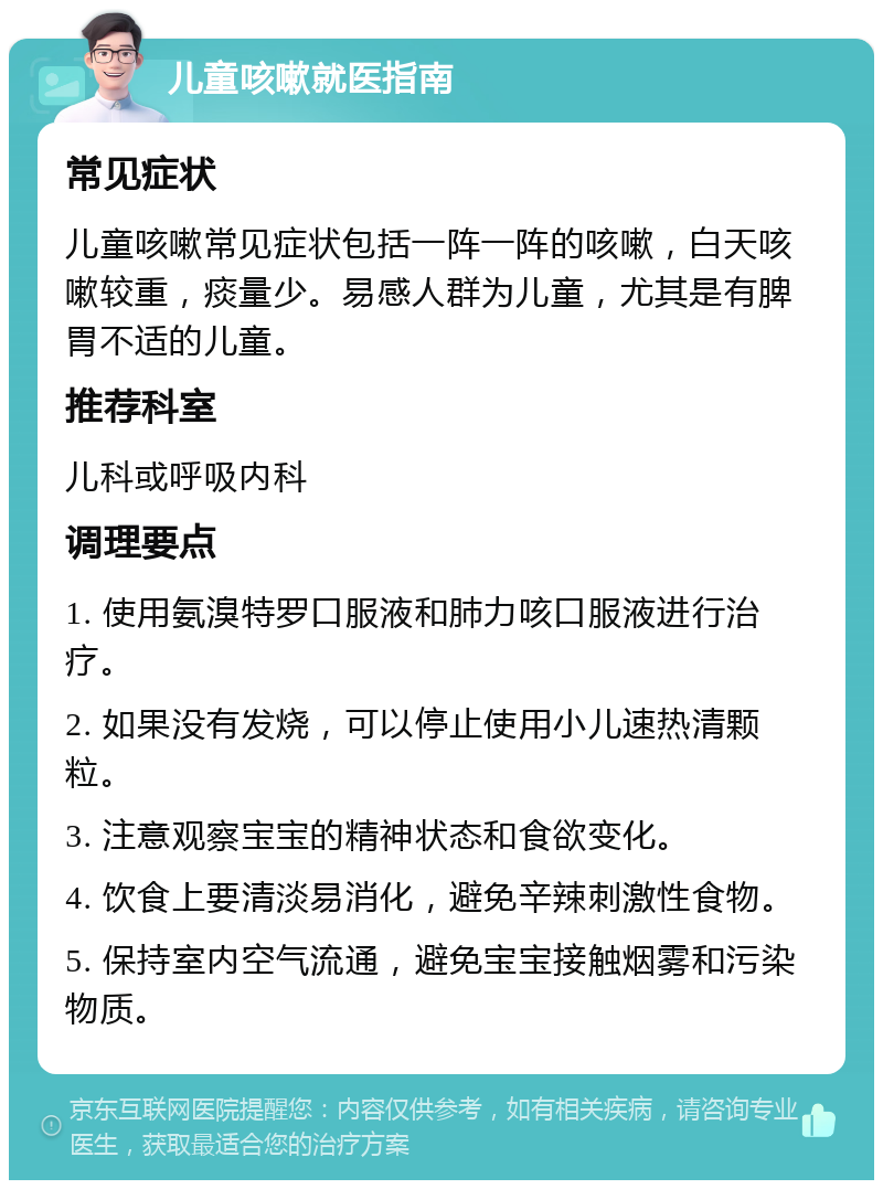 儿童咳嗽就医指南 常见症状 儿童咳嗽常见症状包括一阵一阵的咳嗽，白天咳嗽较重，痰量少。易感人群为儿童，尤其是有脾胃不适的儿童。 推荐科室 儿科或呼吸内科 调理要点 1. 使用氨溴特罗口服液和肺力咳口服液进行治疗。 2. 如果没有发烧，可以停止使用小儿速热清颗粒。 3. 注意观察宝宝的精神状态和食欲变化。 4. 饮食上要清淡易消化，避免辛辣刺激性食物。 5. 保持室内空气流通，避免宝宝接触烟雾和污染物质。