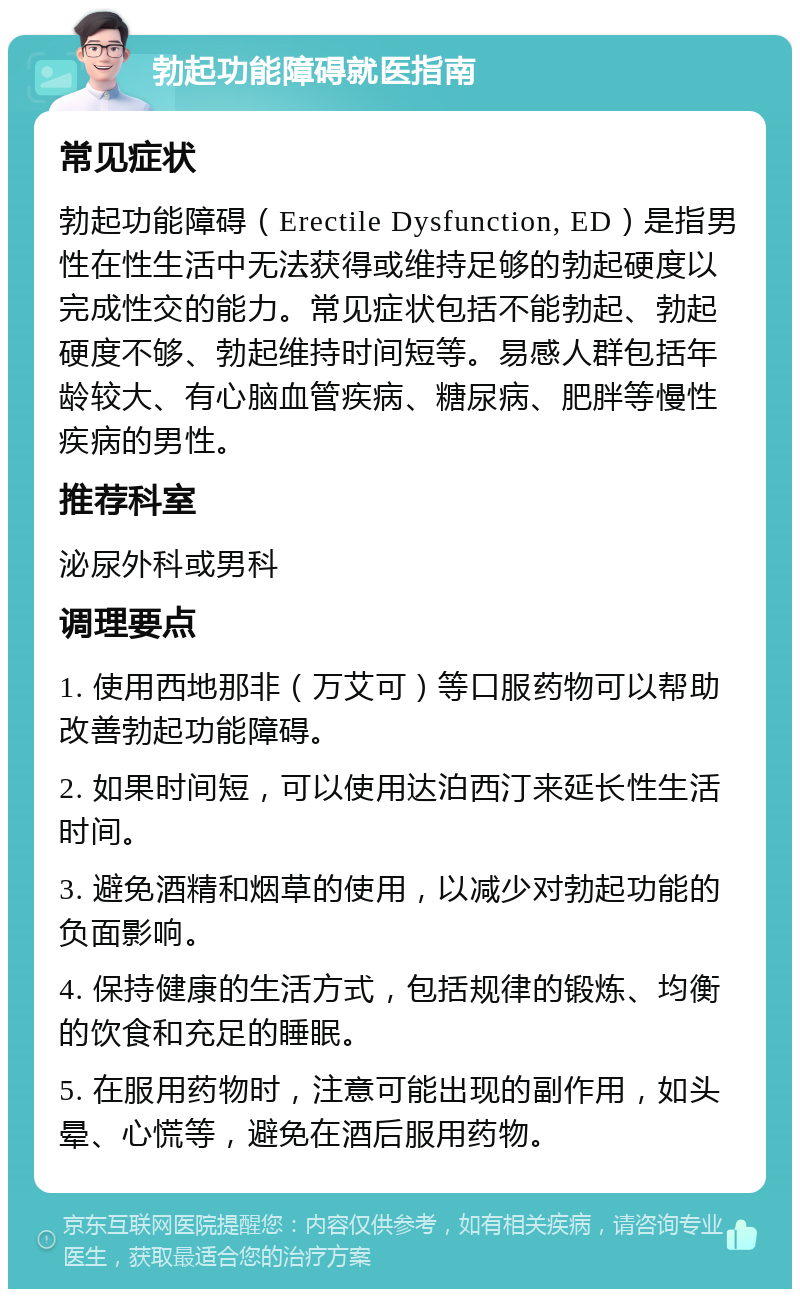 勃起功能障碍就医指南 常见症状 勃起功能障碍（Erectile Dysfunction, ED）是指男性在性生活中无法获得或维持足够的勃起硬度以完成性交的能力。常见症状包括不能勃起、勃起硬度不够、勃起维持时间短等。易感人群包括年龄较大、有心脑血管疾病、糖尿病、肥胖等慢性疾病的男性。 推荐科室 泌尿外科或男科 调理要点 1. 使用西地那非（万艾可）等口服药物可以帮助改善勃起功能障碍。 2. 如果时间短，可以使用达泊西汀来延长性生活时间。 3. 避免酒精和烟草的使用，以减少对勃起功能的负面影响。 4. 保持健康的生活方式，包括规律的锻炼、均衡的饮食和充足的睡眠。 5. 在服用药物时，注意可能出现的副作用，如头晕、心慌等，避免在酒后服用药物。