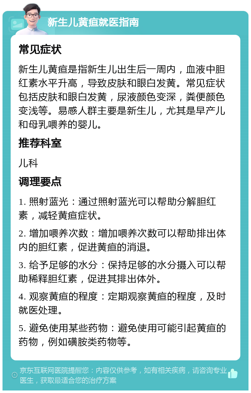 新生儿黄疸就医指南 常见症状 新生儿黄疸是指新生儿出生后一周内，血液中胆红素水平升高，导致皮肤和眼白发黄。常见症状包括皮肤和眼白发黄，尿液颜色变深，粪便颜色变浅等。易感人群主要是新生儿，尤其是早产儿和母乳喂养的婴儿。 推荐科室 儿科 调理要点 1. 照射蓝光：通过照射蓝光可以帮助分解胆红素，减轻黄疸症状。 2. 增加喂养次数：增加喂养次数可以帮助排出体内的胆红素，促进黄疸的消退。 3. 给予足够的水分：保持足够的水分摄入可以帮助稀释胆红素，促进其排出体外。 4. 观察黄疸的程度：定期观察黄疸的程度，及时就医处理。 5. 避免使用某些药物：避免使用可能引起黄疸的药物，例如磺胺类药物等。