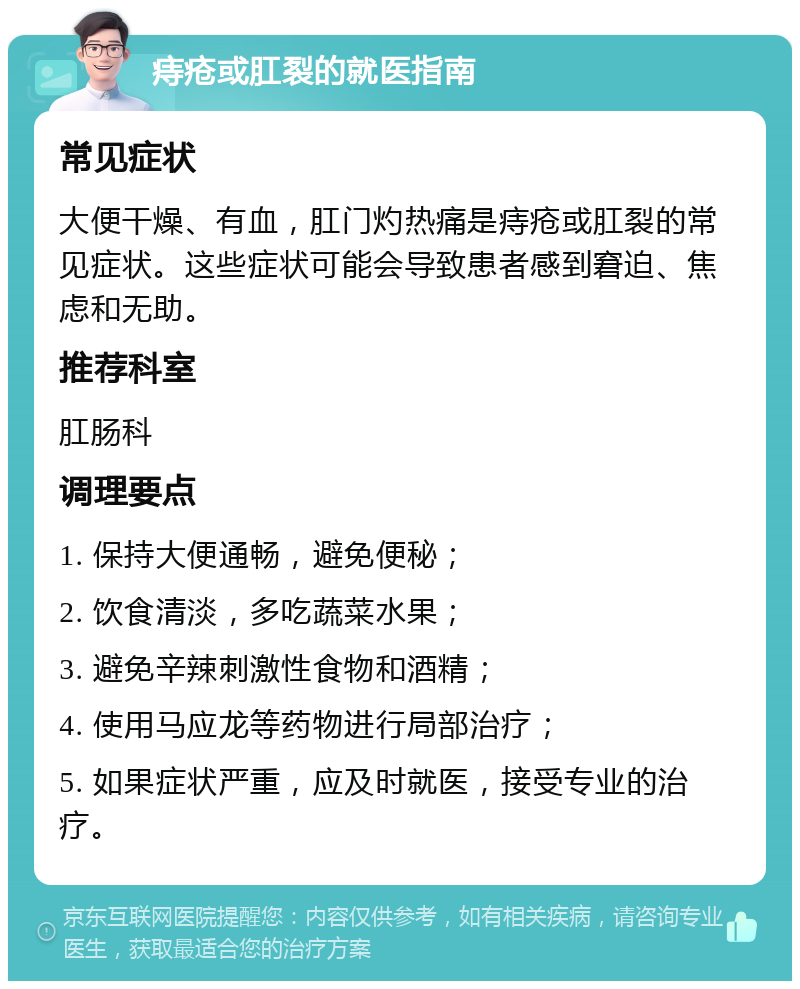 痔疮或肛裂的就医指南 常见症状 大便干燥、有血，肛门灼热痛是痔疮或肛裂的常见症状。这些症状可能会导致患者感到窘迫、焦虑和无助。 推荐科室 肛肠科 调理要点 1. 保持大便通畅，避免便秘； 2. 饮食清淡，多吃蔬菜水果； 3. 避免辛辣刺激性食物和酒精； 4. 使用马应龙等药物进行局部治疗； 5. 如果症状严重，应及时就医，接受专业的治疗。