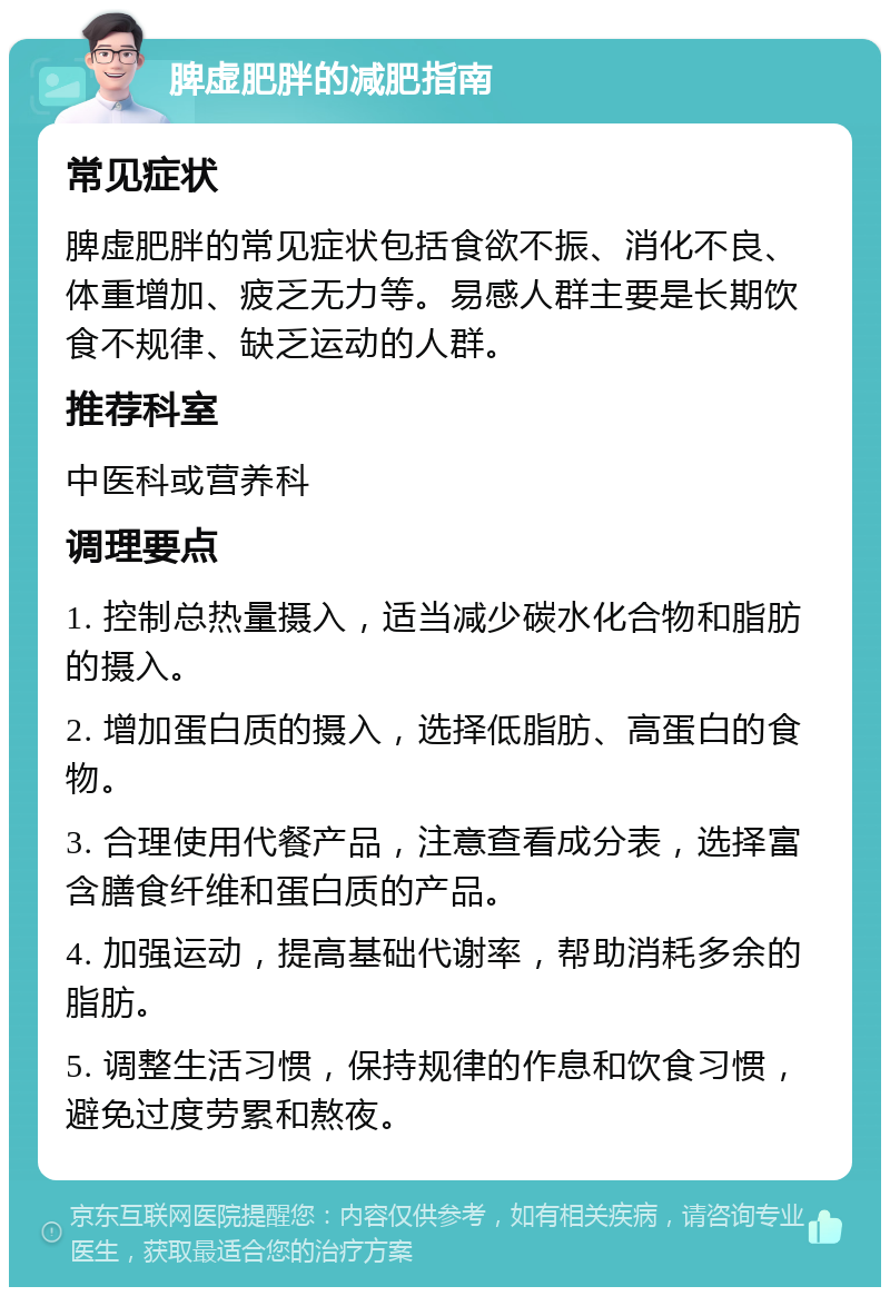 脾虚肥胖的减肥指南 常见症状 脾虚肥胖的常见症状包括食欲不振、消化不良、体重增加、疲乏无力等。易感人群主要是长期饮食不规律、缺乏运动的人群。 推荐科室 中医科或营养科 调理要点 1. 控制总热量摄入，适当减少碳水化合物和脂肪的摄入。 2. 增加蛋白质的摄入，选择低脂肪、高蛋白的食物。 3. 合理使用代餐产品，注意查看成分表，选择富含膳食纤维和蛋白质的产品。 4. 加强运动，提高基础代谢率，帮助消耗多余的脂肪。 5. 调整生活习惯，保持规律的作息和饮食习惯，避免过度劳累和熬夜。