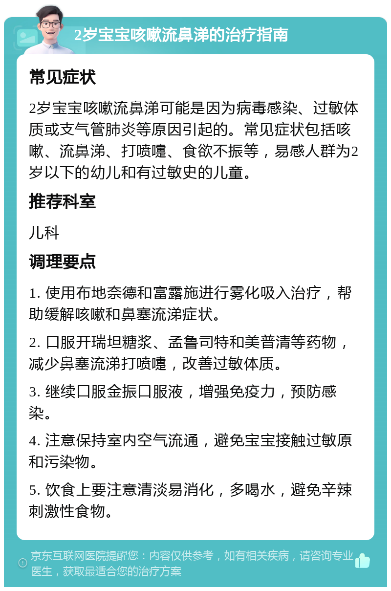 2岁宝宝咳嗽流鼻涕的治疗指南 常见症状 2岁宝宝咳嗽流鼻涕可能是因为病毒感染、过敏体质或支气管肺炎等原因引起的。常见症状包括咳嗽、流鼻涕、打喷嚏、食欲不振等，易感人群为2岁以下的幼儿和有过敏史的儿童。 推荐科室 儿科 调理要点 1. 使用布地奈德和富露施进行雾化吸入治疗，帮助缓解咳嗽和鼻塞流涕症状。 2. 口服开瑞坦糖浆、孟鲁司特和美普清等药物，减少鼻塞流涕打喷嚏，改善过敏体质。 3. 继续口服金振口服液，增强免疫力，预防感染。 4. 注意保持室内空气流通，避免宝宝接触过敏原和污染物。 5. 饮食上要注意清淡易消化，多喝水，避免辛辣刺激性食物。