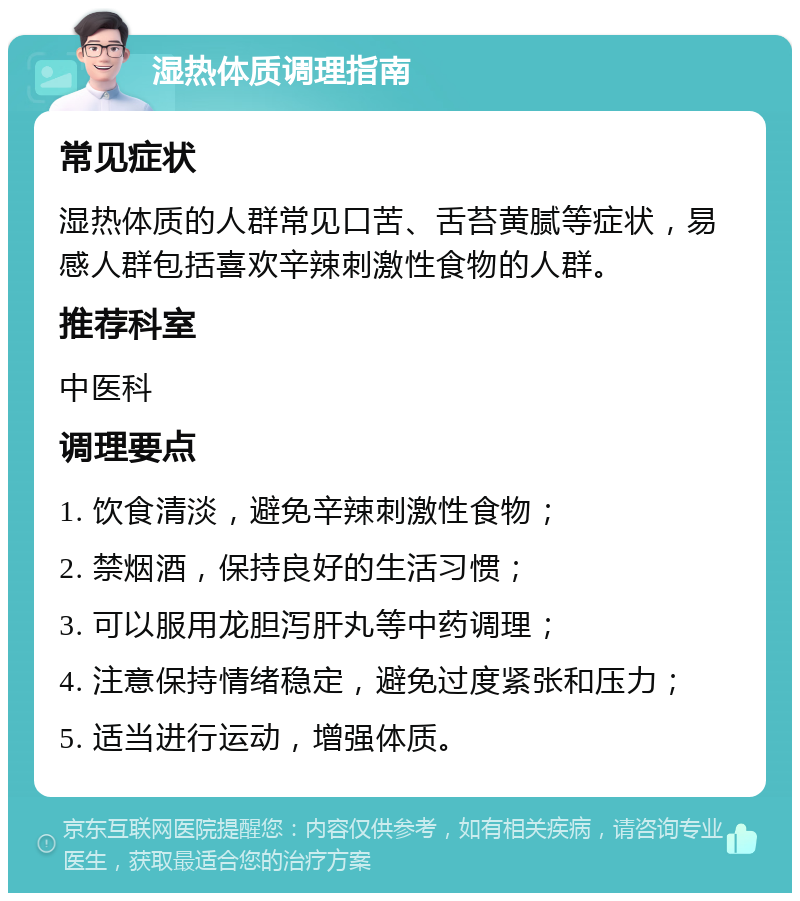 湿热体质调理指南 常见症状 湿热体质的人群常见口苦、舌苔黄腻等症状，易感人群包括喜欢辛辣刺激性食物的人群。 推荐科室 中医科 调理要点 1. 饮食清淡，避免辛辣刺激性食物； 2. 禁烟酒，保持良好的生活习惯； 3. 可以服用龙胆泻肝丸等中药调理； 4. 注意保持情绪稳定，避免过度紧张和压力； 5. 适当进行运动，增强体质。