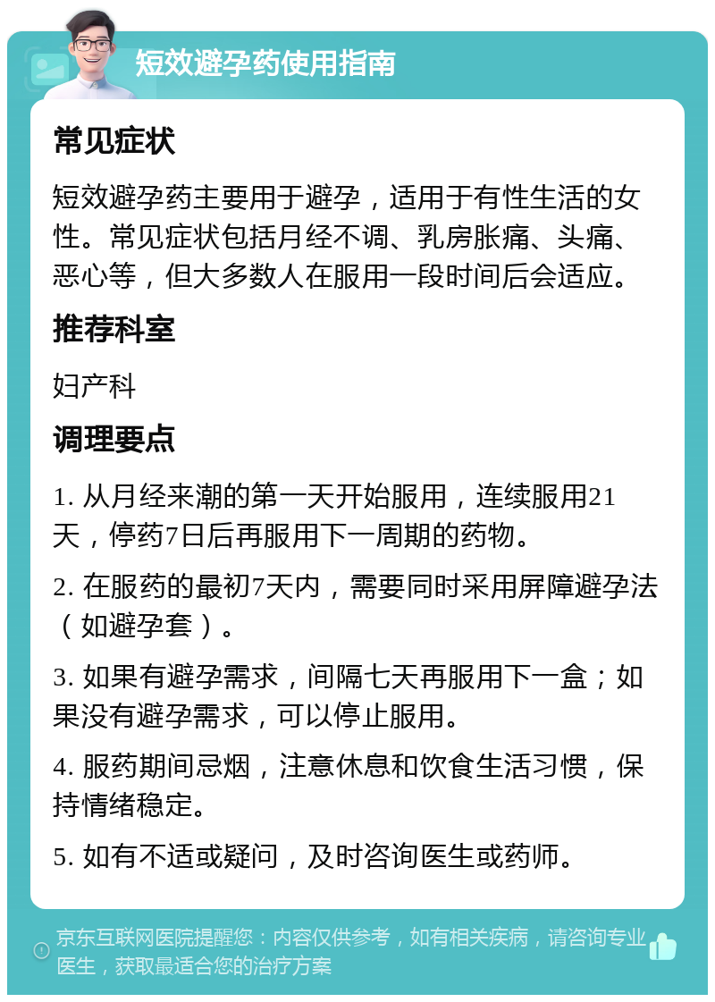 短效避孕药使用指南 常见症状 短效避孕药主要用于避孕，适用于有性生活的女性。常见症状包括月经不调、乳房胀痛、头痛、恶心等，但大多数人在服用一段时间后会适应。 推荐科室 妇产科 调理要点 1. 从月经来潮的第一天开始服用，连续服用21天，停药7日后再服用下一周期的药物。 2. 在服药的最初7天内，需要同时采用屏障避孕法（如避孕套）。 3. 如果有避孕需求，间隔七天再服用下一盒；如果没有避孕需求，可以停止服用。 4. 服药期间忌烟，注意休息和饮食生活习惯，保持情绪稳定。 5. 如有不适或疑问，及时咨询医生或药师。