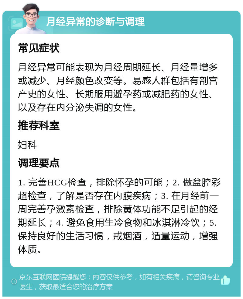 月经异常的诊断与调理 常见症状 月经异常可能表现为月经周期延长、月经量增多或减少、月经颜色改变等。易感人群包括有剖宫产史的女性、长期服用避孕药或减肥药的女性、以及存在内分泌失调的女性。 推荐科室 妇科 调理要点 1. 完善HCG检查，排除怀孕的可能；2. 做盆腔彩超检查，了解是否存在内膜疾病；3. 在月经前一周完善孕激素检查，排除黄体功能不足引起的经期延长；4. 避免食用生冷食物和冰淇淋冷饮；5. 保持良好的生活习惯，戒烟酒，适量运动，增强体质。