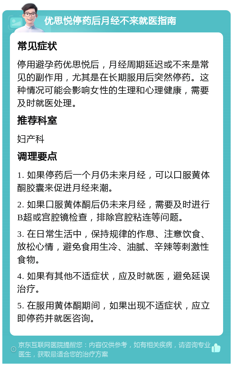 优思悦停药后月经不来就医指南 常见症状 停用避孕药优思悦后，月经周期延迟或不来是常见的副作用，尤其是在长期服用后突然停药。这种情况可能会影响女性的生理和心理健康，需要及时就医处理。 推荐科室 妇产科 调理要点 1. 如果停药后一个月仍未来月经，可以口服黄体酮胶囊来促进月经来潮。 2. 如果口服黄体酮后仍未来月经，需要及时进行B超或宫腔镜检查，排除宫腔粘连等问题。 3. 在日常生活中，保持规律的作息、注意饮食、放松心情，避免食用生冷、油腻、辛辣等刺激性食物。 4. 如果有其他不适症状，应及时就医，避免延误治疗。 5. 在服用黄体酮期间，如果出现不适症状，应立即停药并就医咨询。