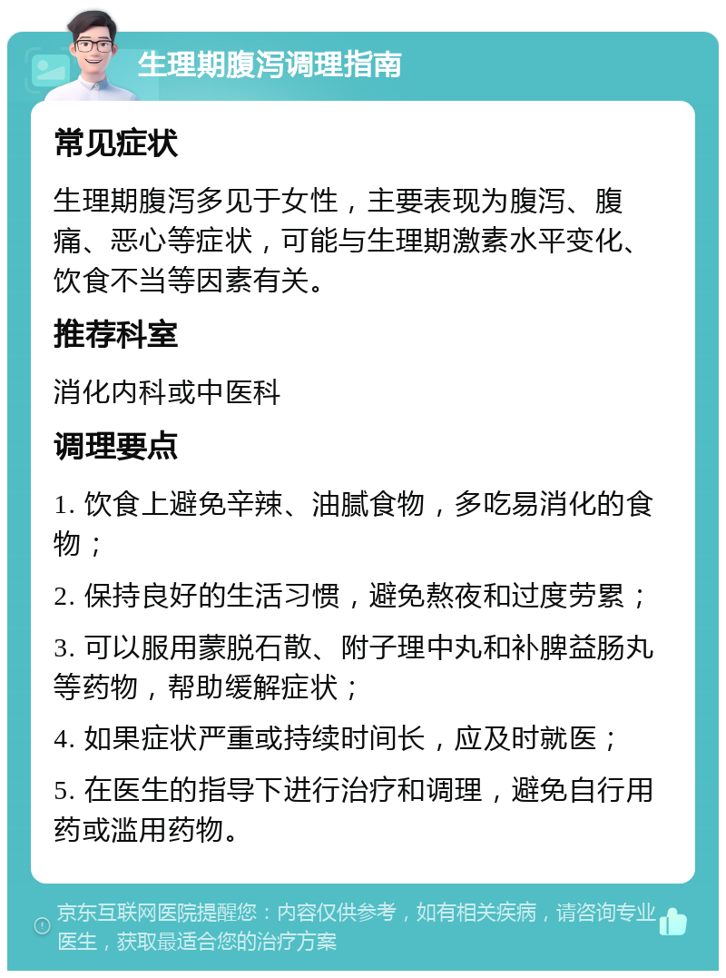 生理期腹泻调理指南 常见症状 生理期腹泻多见于女性，主要表现为腹泻、腹痛、恶心等症状，可能与生理期激素水平变化、饮食不当等因素有关。 推荐科室 消化内科或中医科 调理要点 1. 饮食上避免辛辣、油腻食物，多吃易消化的食物； 2. 保持良好的生活习惯，避免熬夜和过度劳累； 3. 可以服用蒙脱石散、附子理中丸和补脾益肠丸等药物，帮助缓解症状； 4. 如果症状严重或持续时间长，应及时就医； 5. 在医生的指导下进行治疗和调理，避免自行用药或滥用药物。