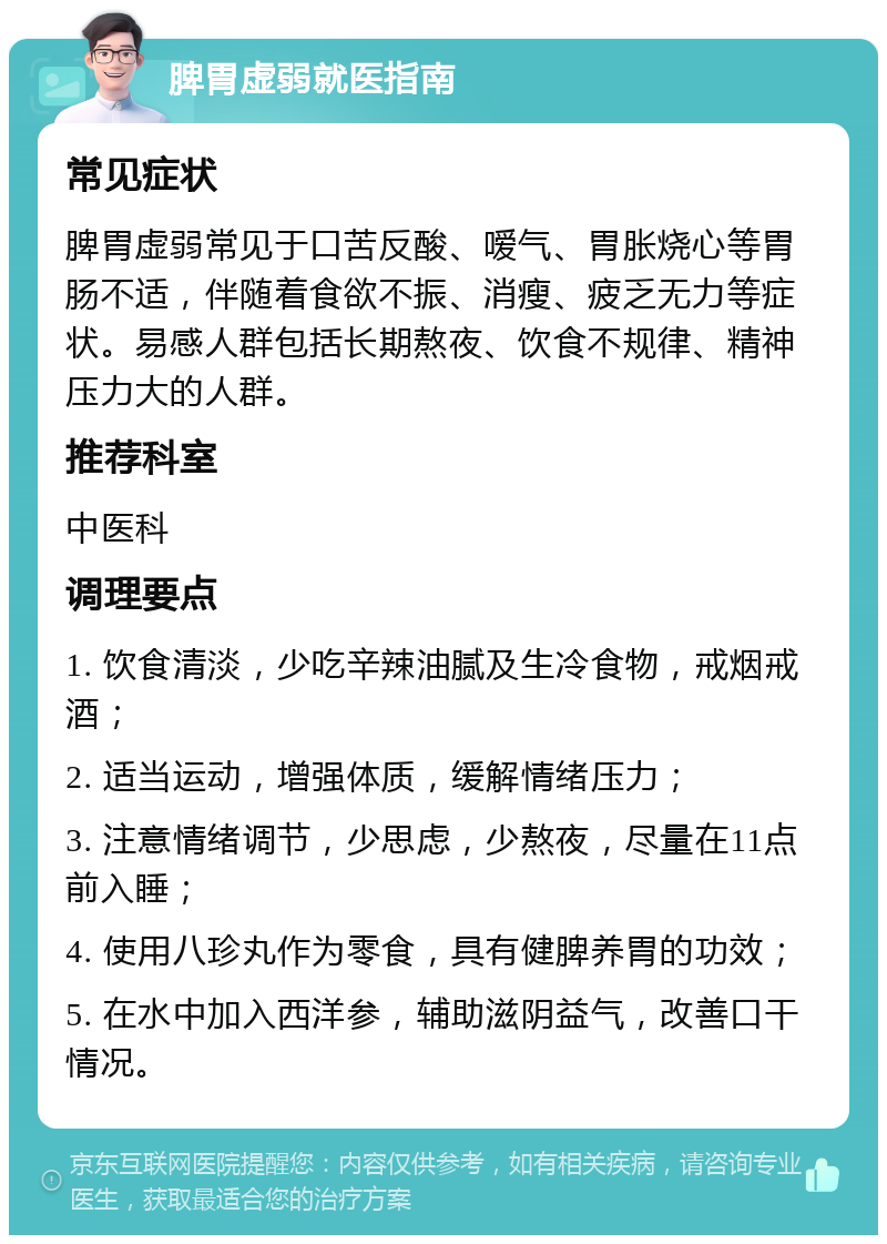 脾胃虚弱就医指南 常见症状 脾胃虚弱常见于口苦反酸、嗳气、胃胀烧心等胃肠不适，伴随着食欲不振、消瘦、疲乏无力等症状。易感人群包括长期熬夜、饮食不规律、精神压力大的人群。 推荐科室 中医科 调理要点 1. 饮食清淡，少吃辛辣油腻及生冷食物，戒烟戒酒； 2. 适当运动，增强体质，缓解情绪压力； 3. 注意情绪调节，少思虑，少熬夜，尽量在11点前入睡； 4. 使用八珍丸作为零食，具有健脾养胃的功效； 5. 在水中加入西洋参，辅助滋阴益气，改善口干情况。