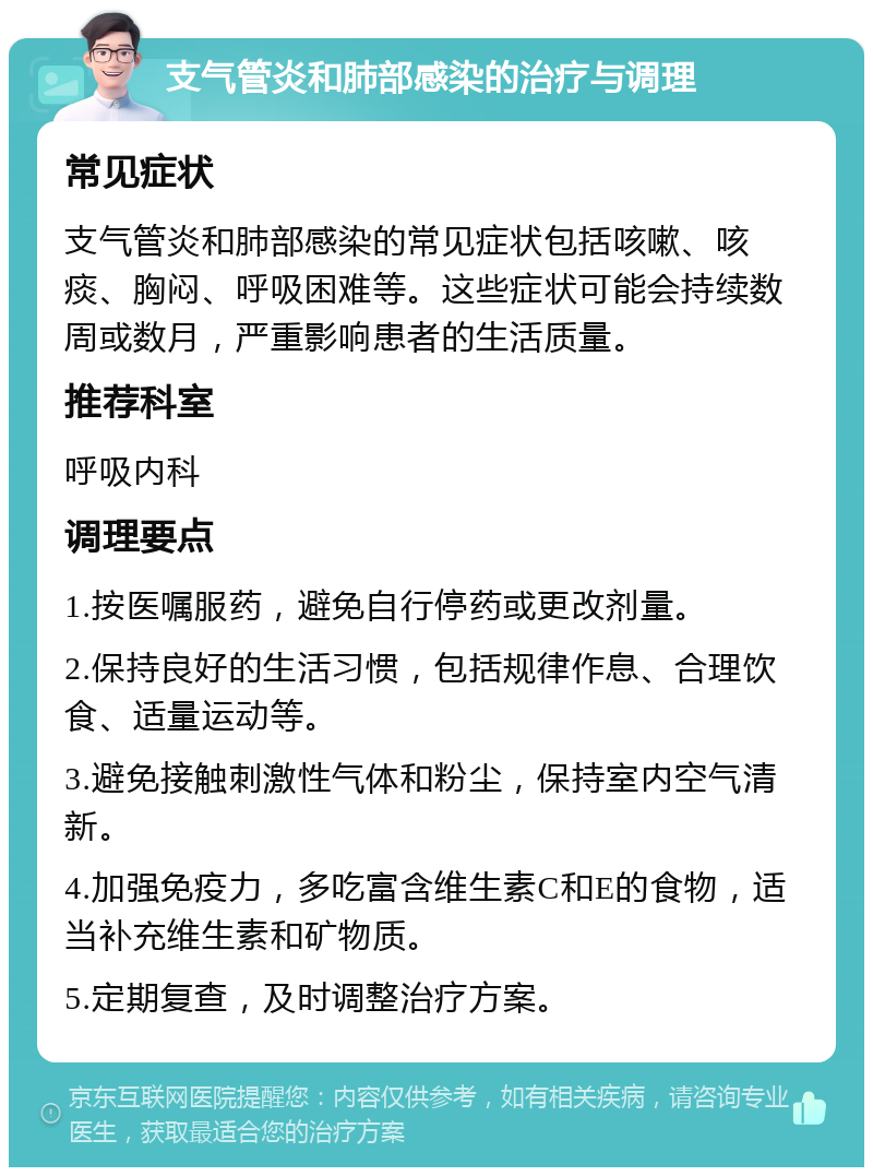 支气管炎和肺部感染的治疗与调理 常见症状 支气管炎和肺部感染的常见症状包括咳嗽、咳痰、胸闷、呼吸困难等。这些症状可能会持续数周或数月，严重影响患者的生活质量。 推荐科室 呼吸内科 调理要点 1.按医嘱服药，避免自行停药或更改剂量。 2.保持良好的生活习惯，包括规律作息、合理饮食、适量运动等。 3.避免接触刺激性气体和粉尘，保持室内空气清新。 4.加强免疫力，多吃富含维生素C和E的食物，适当补充维生素和矿物质。 5.定期复查，及时调整治疗方案。