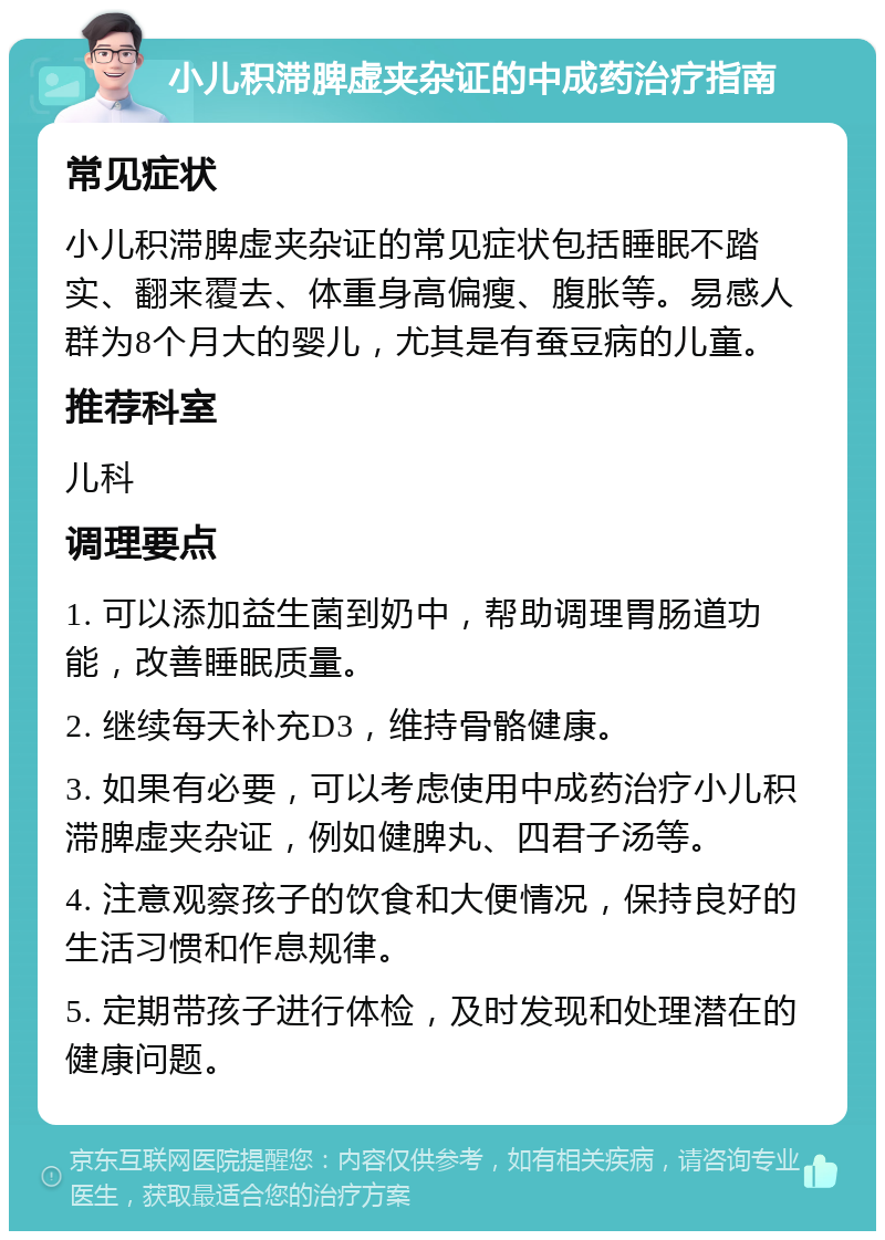 小儿积滞脾虚夹杂证的中成药治疗指南 常见症状 小儿积滞脾虚夹杂证的常见症状包括睡眠不踏实、翻来覆去、体重身高偏瘦、腹胀等。易感人群为8个月大的婴儿，尤其是有蚕豆病的儿童。 推荐科室 儿科 调理要点 1. 可以添加益生菌到奶中，帮助调理胃肠道功能，改善睡眠质量。 2. 继续每天补充D3，维持骨骼健康。 3. 如果有必要，可以考虑使用中成药治疗小儿积滞脾虚夹杂证，例如健脾丸、四君子汤等。 4. 注意观察孩子的饮食和大便情况，保持良好的生活习惯和作息规律。 5. 定期带孩子进行体检，及时发现和处理潜在的健康问题。