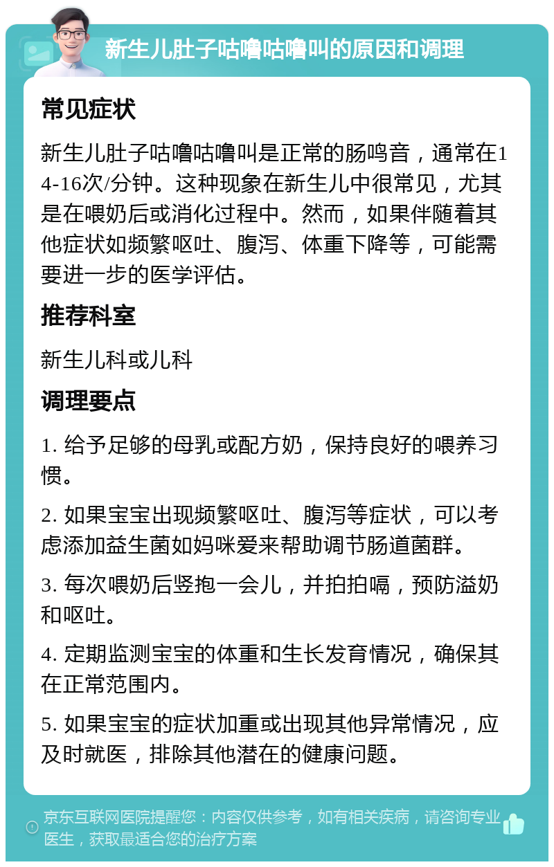 新生儿肚子咕噜咕噜叫的原因和调理 常见症状 新生儿肚子咕噜咕噜叫是正常的肠鸣音，通常在14-16次/分钟。这种现象在新生儿中很常见，尤其是在喂奶后或消化过程中。然而，如果伴随着其他症状如频繁呕吐、腹泻、体重下降等，可能需要进一步的医学评估。 推荐科室 新生儿科或儿科 调理要点 1. 给予足够的母乳或配方奶，保持良好的喂养习惯。 2. 如果宝宝出现频繁呕吐、腹泻等症状，可以考虑添加益生菌如妈咪爱来帮助调节肠道菌群。 3. 每次喂奶后竖抱一会儿，并拍拍嗝，预防溢奶和呕吐。 4. 定期监测宝宝的体重和生长发育情况，确保其在正常范围内。 5. 如果宝宝的症状加重或出现其他异常情况，应及时就医，排除其他潜在的健康问题。