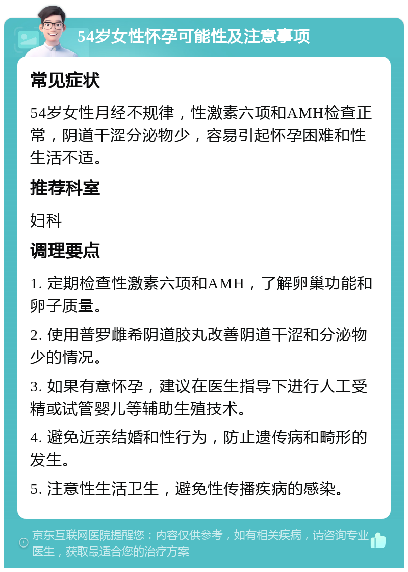 54岁女性怀孕可能性及注意事项 常见症状 54岁女性月经不规律，性激素六项和AMH检查正常，阴道干涩分泌物少，容易引起怀孕困难和性生活不适。 推荐科室 妇科 调理要点 1. 定期检查性激素六项和AMH，了解卵巢功能和卵子质量。 2. 使用普罗雌希阴道胶丸改善阴道干涩和分泌物少的情况。 3. 如果有意怀孕，建议在医生指导下进行人工受精或试管婴儿等辅助生殖技术。 4. 避免近亲结婚和性行为，防止遗传病和畸形的发生。 5. 注意性生活卫生，避免性传播疾病的感染。