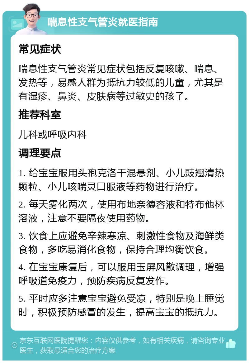 喘息性支气管炎就医指南 常见症状 喘息性支气管炎常见症状包括反复咳嗽、喘息、发热等，易感人群为抵抗力较低的儿童，尤其是有湿疹、鼻炎、皮肤病等过敏史的孩子。 推荐科室 儿科或呼吸内科 调理要点 1. 给宝宝服用头孢克洛干混悬剂、小儿豉翘清热颗粒、小儿咳喘灵口服液等药物进行治疗。 2. 每天雾化两次，使用布地奈德容液和特布他林溶液，注意不要隔夜使用药物。 3. 饮食上应避免辛辣寒凉、刺激性食物及海鲜类食物，多吃易消化食物，保持合理均衡饮食。 4. 在宝宝康复后，可以服用玉屏风散调理，增强呼吸道免疫力，预防疾病反复发作。 5. 平时应多注意宝宝避免受凉，特别是晚上睡觉时，积极预防感冒的发生，提高宝宝的抵抗力。