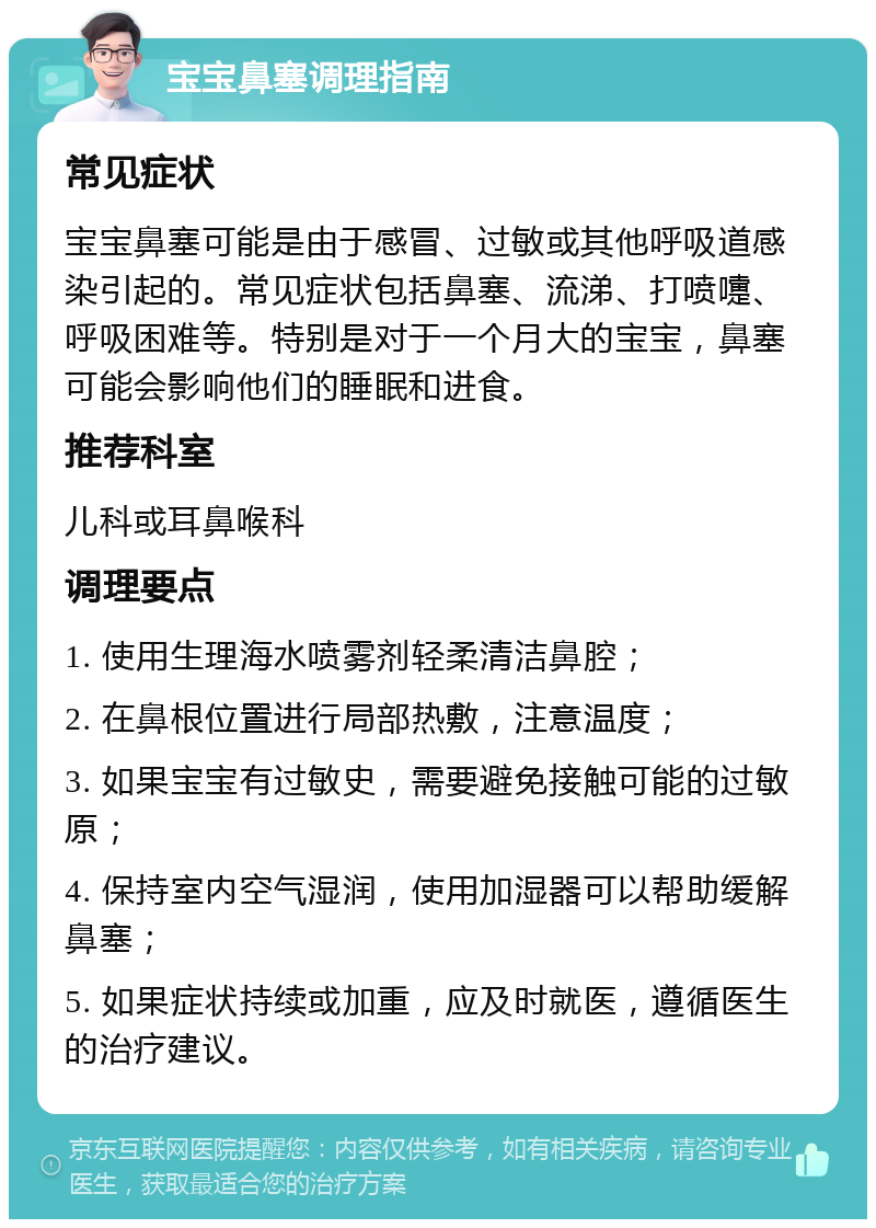 宝宝鼻塞调理指南 常见症状 宝宝鼻塞可能是由于感冒、过敏或其他呼吸道感染引起的。常见症状包括鼻塞、流涕、打喷嚏、呼吸困难等。特别是对于一个月大的宝宝，鼻塞可能会影响他们的睡眠和进食。 推荐科室 儿科或耳鼻喉科 调理要点 1. 使用生理海水喷雾剂轻柔清洁鼻腔； 2. 在鼻根位置进行局部热敷，注意温度； 3. 如果宝宝有过敏史，需要避免接触可能的过敏原； 4. 保持室内空气湿润，使用加湿器可以帮助缓解鼻塞； 5. 如果症状持续或加重，应及时就医，遵循医生的治疗建议。