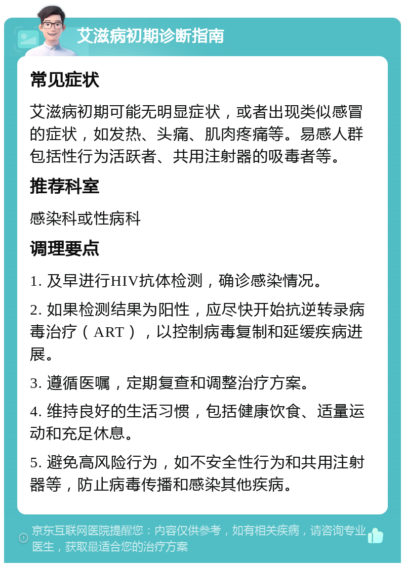 艾滋病初期诊断指南 常见症状 艾滋病初期可能无明显症状，或者出现类似感冒的症状，如发热、头痛、肌肉疼痛等。易感人群包括性行为活跃者、共用注射器的吸毒者等。 推荐科室 感染科或性病科 调理要点 1. 及早进行HIV抗体检测，确诊感染情况。 2. 如果检测结果为阳性，应尽快开始抗逆转录病毒治疗（ART），以控制病毒复制和延缓疾病进展。 3. 遵循医嘱，定期复查和调整治疗方案。 4. 维持良好的生活习惯，包括健康饮食、适量运动和充足休息。 5. 避免高风险行为，如不安全性行为和共用注射器等，防止病毒传播和感染其他疾病。