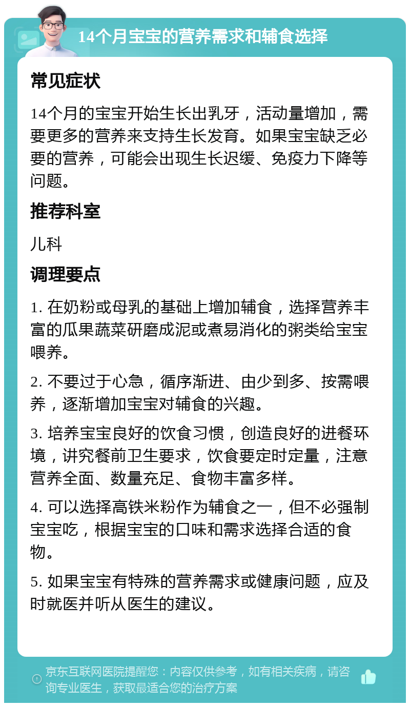 14个月宝宝的营养需求和辅食选择 常见症状 14个月的宝宝开始生长出乳牙，活动量增加，需要更多的营养来支持生长发育。如果宝宝缺乏必要的营养，可能会出现生长迟缓、免疫力下降等问题。 推荐科室 儿科 调理要点 1. 在奶粉或母乳的基础上增加辅食，选择营养丰富的瓜果蔬菜研磨成泥或煮易消化的粥类给宝宝喂养。 2. 不要过于心急，循序渐进、由少到多、按需喂养，逐渐增加宝宝对辅食的兴趣。 3. 培养宝宝良好的饮食习惯，创造良好的进餐环境，讲究餐前卫生要求，饮食要定时定量，注意营养全面、数量充足、食物丰富多样。 4. 可以选择高铁米粉作为辅食之一，但不必强制宝宝吃，根据宝宝的口味和需求选择合适的食物。 5. 如果宝宝有特殊的营养需求或健康问题，应及时就医并听从医生的建议。