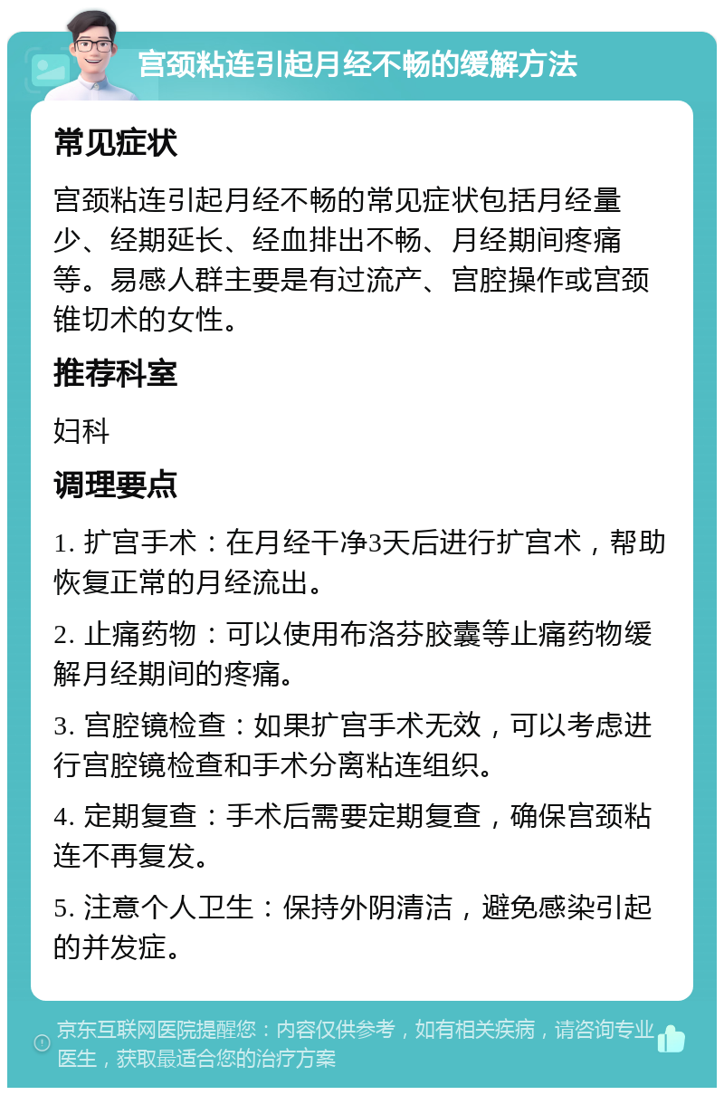 宫颈粘连引起月经不畅的缓解方法 常见症状 宫颈粘连引起月经不畅的常见症状包括月经量少、经期延长、经血排出不畅、月经期间疼痛等。易感人群主要是有过流产、宫腔操作或宫颈锥切术的女性。 推荐科室 妇科 调理要点 1. 扩宫手术：在月经干净3天后进行扩宫术，帮助恢复正常的月经流出。 2. 止痛药物：可以使用布洛芬胶囊等止痛药物缓解月经期间的疼痛。 3. 宫腔镜检查：如果扩宫手术无效，可以考虑进行宫腔镜检查和手术分离粘连组织。 4. 定期复查：手术后需要定期复查，确保宫颈粘连不再复发。 5. 注意个人卫生：保持外阴清洁，避免感染引起的并发症。