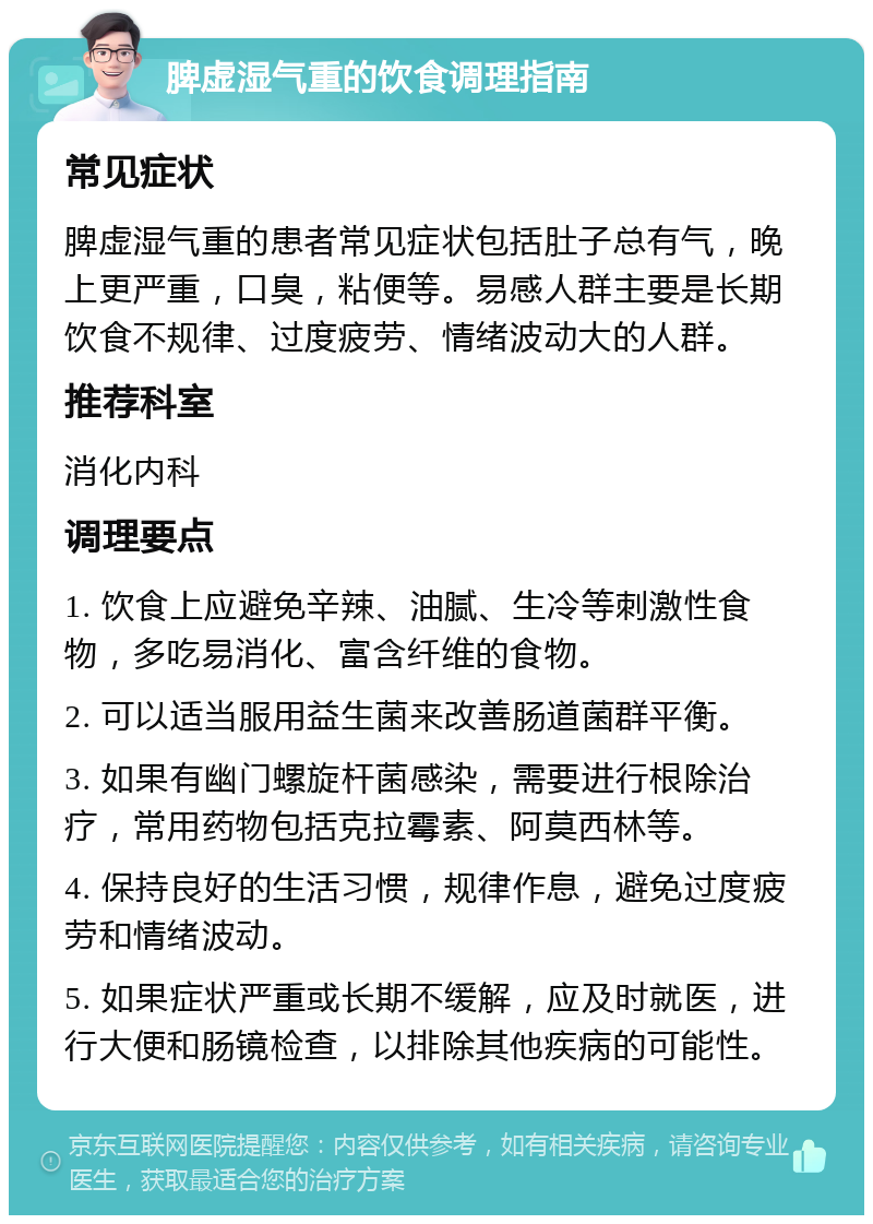 脾虚湿气重的饮食调理指南 常见症状 脾虚湿气重的患者常见症状包括肚子总有气，晚上更严重，口臭，粘便等。易感人群主要是长期饮食不规律、过度疲劳、情绪波动大的人群。 推荐科室 消化内科 调理要点 1. 饮食上应避免辛辣、油腻、生冷等刺激性食物，多吃易消化、富含纤维的食物。 2. 可以适当服用益生菌来改善肠道菌群平衡。 3. 如果有幽门螺旋杆菌感染，需要进行根除治疗，常用药物包括克拉霉素、阿莫西林等。 4. 保持良好的生活习惯，规律作息，避免过度疲劳和情绪波动。 5. 如果症状严重或长期不缓解，应及时就医，进行大便和肠镜检查，以排除其他疾病的可能性。