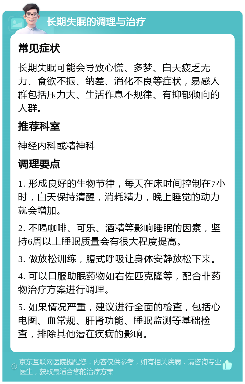 长期失眠的调理与治疗 常见症状 长期失眠可能会导致心慌、多梦、白天疲乏无力、食欲不振、纳差、消化不良等症状，易感人群包括压力大、生活作息不规律、有抑郁倾向的人群。 推荐科室 神经内科或精神科 调理要点 1. 形成良好的生物节律，每天在床时间控制在7小时，白天保持清醒，消耗精力，晚上睡觉的动力就会增加。 2. 不喝咖啡、可乐、酒精等影响睡眠的因素，坚持6周以上睡眠质量会有很大程度提高。 3. 做放松训练，腹式呼吸让身体安静放松下来。 4. 可以口服助眠药物如右佐匹克隆等，配合非药物治疗方案进行调理。 5. 如果情况严重，建议进行全面的检查，包括心电图、血常规、肝肾功能、睡眠监测等基础检查，排除其他潜在疾病的影响。