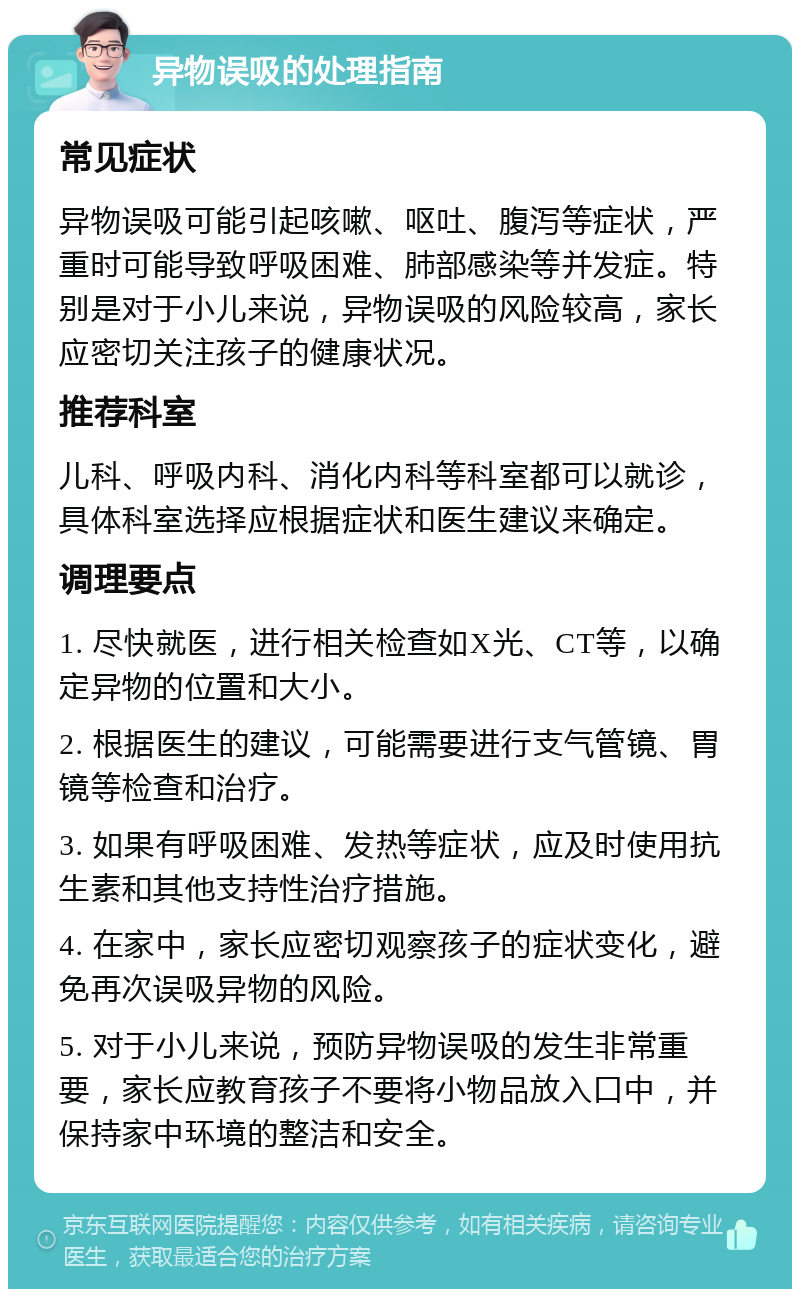 异物误吸的处理指南 常见症状 异物误吸可能引起咳嗽、呕吐、腹泻等症状，严重时可能导致呼吸困难、肺部感染等并发症。特别是对于小儿来说，异物误吸的风险较高，家长应密切关注孩子的健康状况。 推荐科室 儿科、呼吸内科、消化内科等科室都可以就诊，具体科室选择应根据症状和医生建议来确定。 调理要点 1. 尽快就医，进行相关检查如X光、CT等，以确定异物的位置和大小。 2. 根据医生的建议，可能需要进行支气管镜、胃镜等检查和治疗。 3. 如果有呼吸困难、发热等症状，应及时使用抗生素和其他支持性治疗措施。 4. 在家中，家长应密切观察孩子的症状变化，避免再次误吸异物的风险。 5. 对于小儿来说，预防异物误吸的发生非常重要，家长应教育孩子不要将小物品放入口中，并保持家中环境的整洁和安全。