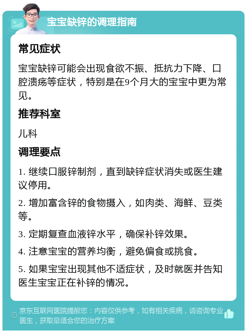 宝宝缺锌的调理指南 常见症状 宝宝缺锌可能会出现食欲不振、抵抗力下降、口腔溃疡等症状，特别是在9个月大的宝宝中更为常见。 推荐科室 儿科 调理要点 1. 继续口服锌制剂，直到缺锌症状消失或医生建议停用。 2. 增加富含锌的食物摄入，如肉类、海鲜、豆类等。 3. 定期复查血液锌水平，确保补锌效果。 4. 注意宝宝的营养均衡，避免偏食或挑食。 5. 如果宝宝出现其他不适症状，及时就医并告知医生宝宝正在补锌的情况。