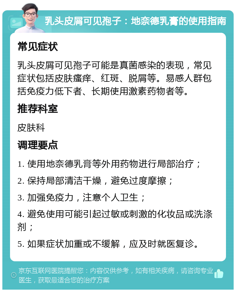 乳头皮屑可见孢子：地奈德乳膏的使用指南 常见症状 乳头皮屑可见孢子可能是真菌感染的表现，常见症状包括皮肤瘙痒、红斑、脱屑等。易感人群包括免疫力低下者、长期使用激素药物者等。 推荐科室 皮肤科 调理要点 1. 使用地奈德乳膏等外用药物进行局部治疗； 2. 保持局部清洁干燥，避免过度摩擦； 3. 加强免疫力，注意个人卫生； 4. 避免使用可能引起过敏或刺激的化妆品或洗涤剂； 5. 如果症状加重或不缓解，应及时就医复诊。